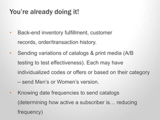 • Back-end inventory fulfillment, customer
records, order/transaction history.
• Sending variations of catalogs & print media (A/B
testing to test effectiveness). Each may have
individualized codes or offers or based on their category
– send Men’s or Women’s version.
• Knowing date frequencies to send catalogs
(determining how active a subscriber is… reducing
frequency)
You’re already doing it!
 