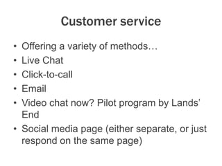 Customer service
• Offering a variety of methods…
• Live Chat
• Click-to-call
• Email
• Video chat now? Pilot program by Lands’
End
• Social media page (either separate, or just
respond on the same page)
 