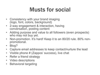 Musts for social
• Consistency with your brand imaging
(logo, font, colors, background)
• 2-way engagement & interaction, having
conversation, posting content
• Adding purpose and value to all followers (even prospects)
who may not buy yet.
• Non-promotion. It’s hard! Keep it to an 80/20 rule. 80% non-
promotional.
• Blog?
• Capture email addresses to keep contact/nurture the lead
• Visible phone # (Zappos’ success), live chat
• Refer a friend strategy
• Video descriptions
• Behavioral targeting
 