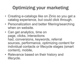 Optimizing your marketing
• Creating e-catalogs like on Zinio so you get a
catalog experience, but could click through.
• Personalization and better filtering/searching
when on website.
• Can get analytics, time on
page, clicks, interactions
had, conversions, keywords, referral
sources, performance, optimizing content for
individual contacts or lifecycle stages (smart
content), mobile,
• Relevance based on their history and
lifecycle.
 