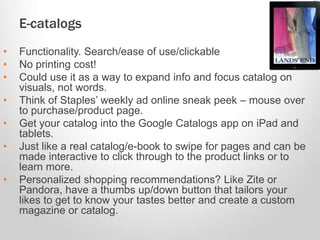 E-catalogs
• Functionality. Search/ease of use/clickable
• No printing cost!
• Could use it as a way to expand info and focus catalog on
visuals, not words.
• Think of Staples’ weekly ad online sneak peek – mouse over
to purchase/product page.
• Get your catalog into the Google Catalogs app on iPad and
tablets.
• Just like a real catalog/e-book to swipe for pages and can be
made interactive to click through to the product links or to
learn more.
• Personalized shopping recommendations? Like Zite or
Pandora, have a thumbs up/down button that tailors your
likes to get to know your tastes better and create a custom
magazine or catalog.
 
