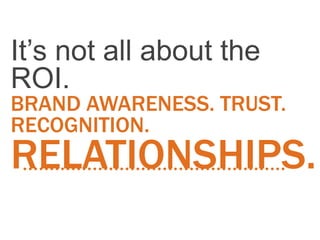 It’s not all about the
ROI.
BRAND AWARENESS. TRUST.
RECOGNITION.
RELATIONSHIPS.
 