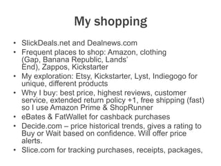My shopping
• SlickDeals.net and Dealnews.com
• Frequent places to shop: Amazon, clothing
(Gap, Banana Republic, Lands’
End), Zappos, Kickstarter
• My exploration: Etsy, Kickstarter, Lyst, Indiegogo for
unique, different products
• Why I buy: best price, highest reviews, customer
service, extended return policy +1, free shipping (fast)
so I use Amazon Prime & ShopRunner
• eBates & FatWallet for cashback purchases
• Decide.com – price historical trends, gives a rating to
Buy or Wait based on confidence. Will offer price
alerts.
• Slice.com for tracking purchases, receipts, packages,
 