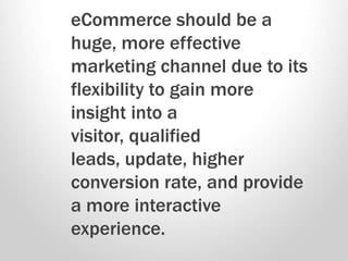 eCommerce should be a
huge, more effective
marketing channel due to its
flexibility to gain more
insight into a
visitor, qualified
leads, update, higher
conversion rate, and provide
a more interactive
experience.
 
