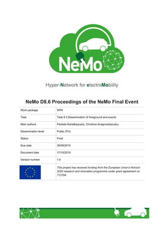 Hyper-Network for electroMobility
NeMo D8.6 Proceedings of the NeMo Final Event
Work package WP8
Task Task 8.3 Dissemination of foreground and events
Main authors Pantelis Kanellopoulos, Christina Anagnostopoulou
Dissemination level Public (PU)
Status Final
Due date 30/09/2019
Document date 17/10/2019
Version number 1.0
This project has received funding from the European Union’s Horizon
2020 research and innovation programme under grant agreement no
713794.
 