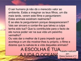 O ser humano já não dá o merecido valor ao
ambiente. Estás a imaginar os teus filhos, um dia
mais tarde, verem este filme e perguntarem:
Estes animais existiram realmente?
E se eles te perguntarem porque desapareceram?
Vais ser sincero e contar-lhe que talvez a culpa
tenha sido tua? Que tu contribuíste para o facto de
ele nunca poder ver na sua vida um peixinho
vermelho?
Ou vais dar o melhor de ti para impedir que tal
aconteça e um dia mostrar-lhes tu próprio, o filme e
dizeres que tu salvas-te a vida daqueles animais?
A ESCOLHA É TUA
AJUDA O OCEANO.
Trabalho realizado
por :
Diana Ventura nº 7
Ema Marques nº9
 