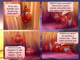 Ai! Eu não
acredito! Ja é
de dia e eu
ainda aqui?!
NEMO! Estás acordado?
Temos que ir para a
escola, mas antes tens
que saber umas coisas!
O mundo que está
lá fora é muito
perigoso! Tu não
sabes o que te
espera… E os
humanos, são os
Eles capturam-nos,
enfiam-nos dentro
de aquários e
comem-nos… Eles
usam químicos que
nos envenenam.
São terríveis!
 