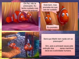 Oh Pai, não te
preocupes. Eu
tenho cuidado mas
vamos lá embora!
Está bem, mas
promete-me que
vais ter cuidado.
Eu prometo.
Será que Marlin tem razão em se
preocupar?
Sim, pois a principal causa pela
extinção dos seres marinhos
deve-se à actividade humana.
 