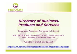 Directory of Business,
          Products and Services
          Boost your Associates Promotion in Internet

     Add one Directory of Business, Products and Services in
              Your Chamber of Comerce Web-site

                Available in English and Spanish

http://www.nemon2ib.com/products/crearundirectoriodeempresas/
 