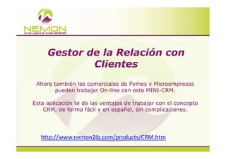Gestor de la Relación con
             Clientes
 Ahora también los comerciales de Pymes y Microempresas
        pueden trabajar On-line con este MINI-CRM.

Esta aplicación te da las ventajas de trabajar con el concepto
    CRM, de forma fácil y en español, sin complicaciones.




   http://www.nemon2ib.com/products/CRM.htm
 
