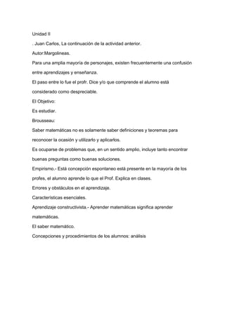 Unidad II

. Juan Carlos, La continuación de la actividad anterior.

Autor:Margolineas.

Para una amplia mayoría de personajes, existen frecuentemente una confusión

entre aprendizajes y enseñanza.

El paso entre lo fue el profr. Dice y/o que comprende el alumno está

considerado como despreciable.

El Objetivo:

Es estudiar.

Brousseau:

Saber matemáticas no es solamente saber definiciones y teoremas para

reconocer la ocasión y utilizarlo y aplicarlos.

Es ocuparse de problemas que, en un sentido amplio, incluye tanto encontrar

buenas preguntas como buenas soluciones.

Empirismo.- Está concepción espontaneo está presente en la mayoría de los

profes, el alumno aprende lo que el Prof. Explica en clases.

Errores y obstáculos en el aprendizaje.

Características esenciales.

Aprendizaje constructivista.- Aprender matemáticas significa aprender

matemáticas.

El saber matemático.

Concepciones y procedimientos de los alumnos: análisis
 