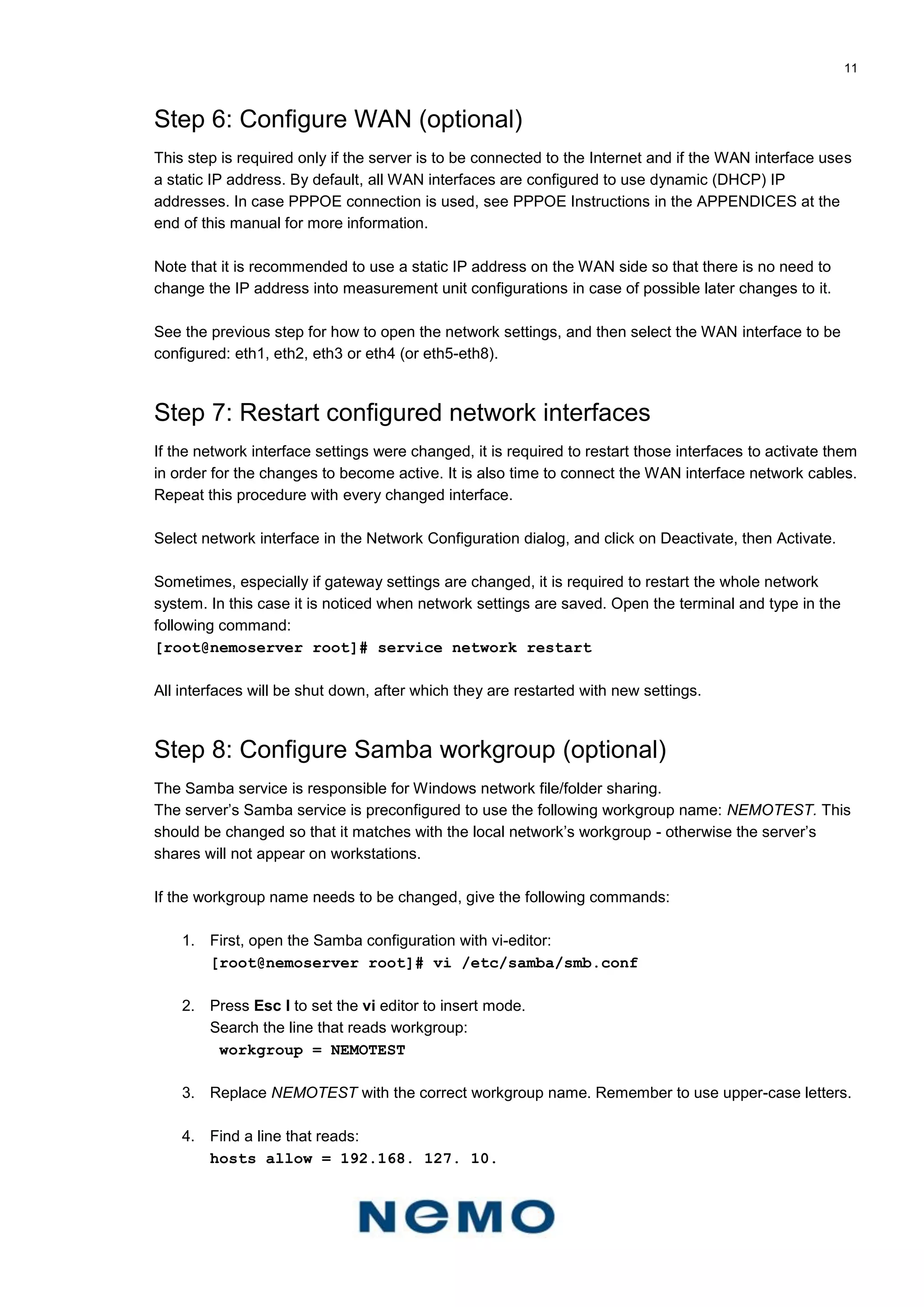 11
Step 6: Configure WAN (optional)
This step is required only if the server is to be connected to the Internet and if the WAN interface uses
a static IP address. By default, all WAN interfaces are configured to use dynamic (DHCP) IP
addresses. In case PPPOE connection is used, see PPPOE Instructions in the APPENDICES at the
end of this manual for more information.
Note that it is recommended to use a static IP address on the WAN side so that there is no need to
change the IP address into measurement unit configurations in case of possible later changes to it.
See the previous step for how to open the network settings, and then select the WAN interface to be
configured: eth1, eth2, eth3 or eth4 (or eth5-eth8).
Step 7: Restart configured network interfaces
If the network interface settings were changed, it is required to restart those interfaces to activate them
in order for the changes to become active. It is also time to connect the WAN interface network cables.
Repeat this procedure with every changed interface.
Select network interface in the Network Configuration dialog, and click on Deactivate, then Activate.
Sometimes, especially if gateway settings are changed, it is required to restart the whole network
system. In this case it is noticed when network settings are saved. Open the terminal and type in the
following command:
[root@nemoserver root]# service network restart
All interfaces will be shut down, after which they are restarted with new settings.
Step 8: Configure Samba workgroup (optional)
The Samba service is responsible for Windows network file/folder sharing.
The server’s Samba service is preconfigured to use the following workgroup name: NEMOTEST. This
should be changed so that it matches with the local network’s workgroup - otherwise the server’s
shares will not appear on workstations.
If the workgroup name needs to be changed, give the following commands:
1. First, open the Samba configuration with vi-editor:
[root@nemoserver root]# vi /etc/samba/smb.conf
2. Press Esc I to set the vi editor to insert mode.
Search the line that reads workgroup:
workgroup = NEMOTEST
3. Replace NEMOTEST with the correct workgroup name. Remember to use upper-case letters.
4. Find a line that reads:
hosts allow = 192.168. 127. 10.
 