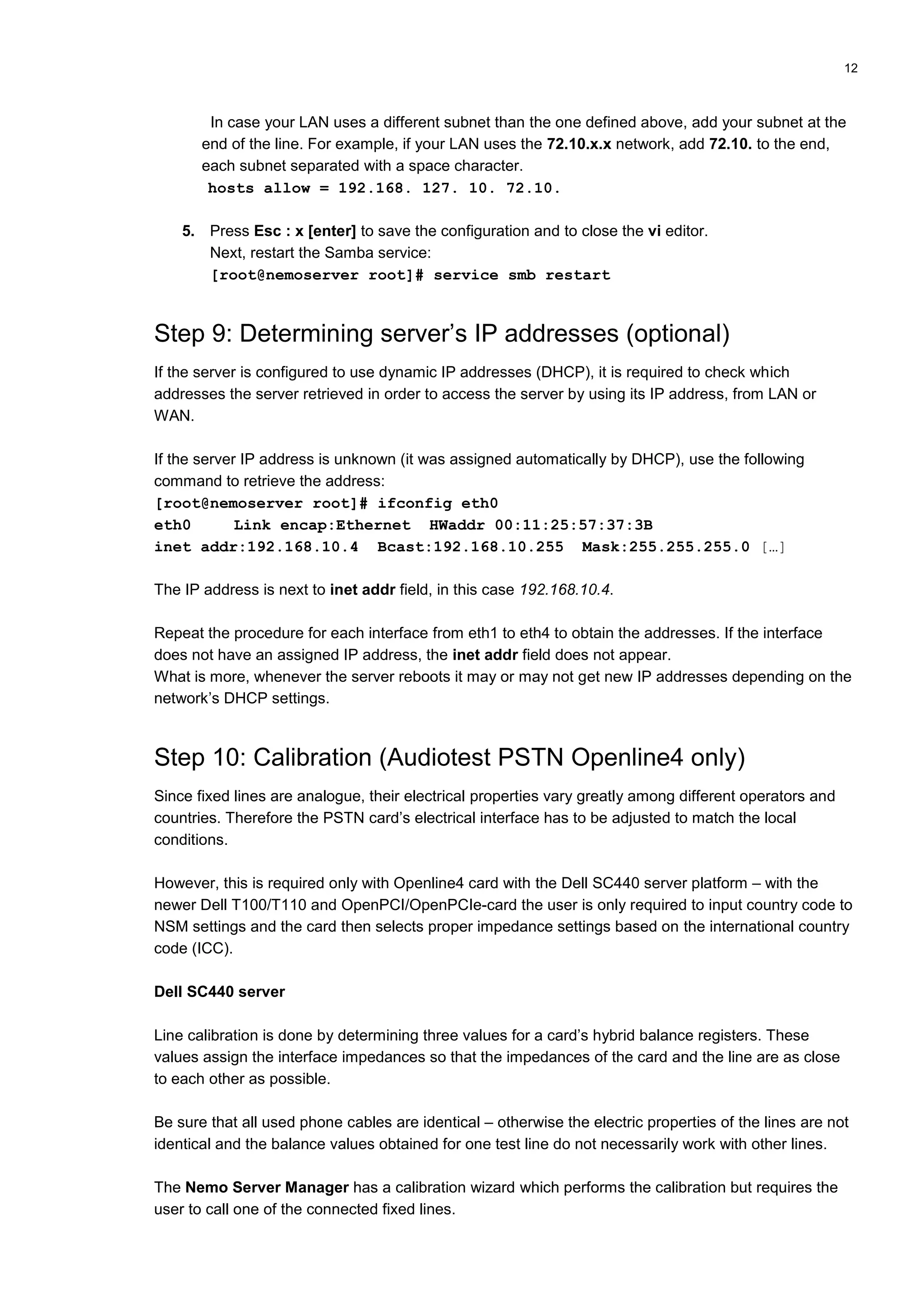 12
In case your LAN uses a different subnet than the one defined above, add your subnet at the
end of the line. For example, if your LAN uses the 72.10.x.x network, add 72.10. to the end,
each subnet separated with a space character.
hosts allow = 192.168. 127. 10. 72.10.
5. Press Esc : x [enter] to save the configuration and to close the vi editor.
Next, restart the Samba service:
[root@nemoserver root]# service smb restart
Step 9: Determining server’s IP addresses (optional)
If the server is configured to use dynamic IP addresses (DHCP), it is required to check which
addresses the server retrieved in order to access the server by using its IP address, from LAN or
WAN.
If the server IP address is unknown (it was assigned automatically by DHCP), use the following
command to retrieve the address:
[root@nemoserver root]# ifconfig eth0
eth0 Link encap:Ethernet HWaddr 00:11:25:57:37:3B
inet addr:192.168.10.4 Bcast:192.168.10.255 Mask:255.255.255.0 […]
The IP address is next to inet addr field, in this case 192.168.10.4.
Repeat the procedure for each interface from eth1 to eth4 to obtain the addresses. If the interface
does not have an assigned IP address, the inet addr field does not appear.
What is more, whenever the server reboots it may or may not get new IP addresses depending on the
network’s DHCP settings.
Step 10: Calibration (Audiotest PSTN Openline4 only)
Since fixed lines are analogue, their electrical properties vary greatly among different operators and
countries. Therefore the PSTN card’s electrical interface has to be adjusted to match the local
conditions.
However, this is required only with Openline4 card with the Dell SC440 server platform – with the
newer Dell T100/T110 and OpenPCI/OpenPCIe-card the user is only required to input country code to
NSM settings and the card then selects proper impedance settings based on the international country
code (ICC).
Dell SC440 server
Line calibration is done by determining three values for a card’s hybrid balance registers. These
values assign the interface impedances so that the impedances of the card and the line are as close
to each other as possible.
Be sure that all used phone cables are identical – otherwise the electric properties of the lines are not
identical and the balance values obtained for one test line do not necessarily work with other lines.
The Nemo Server Manager has a calibration wizard which performs the calibration but requires the
user to call one of the connected fixed lines.
 