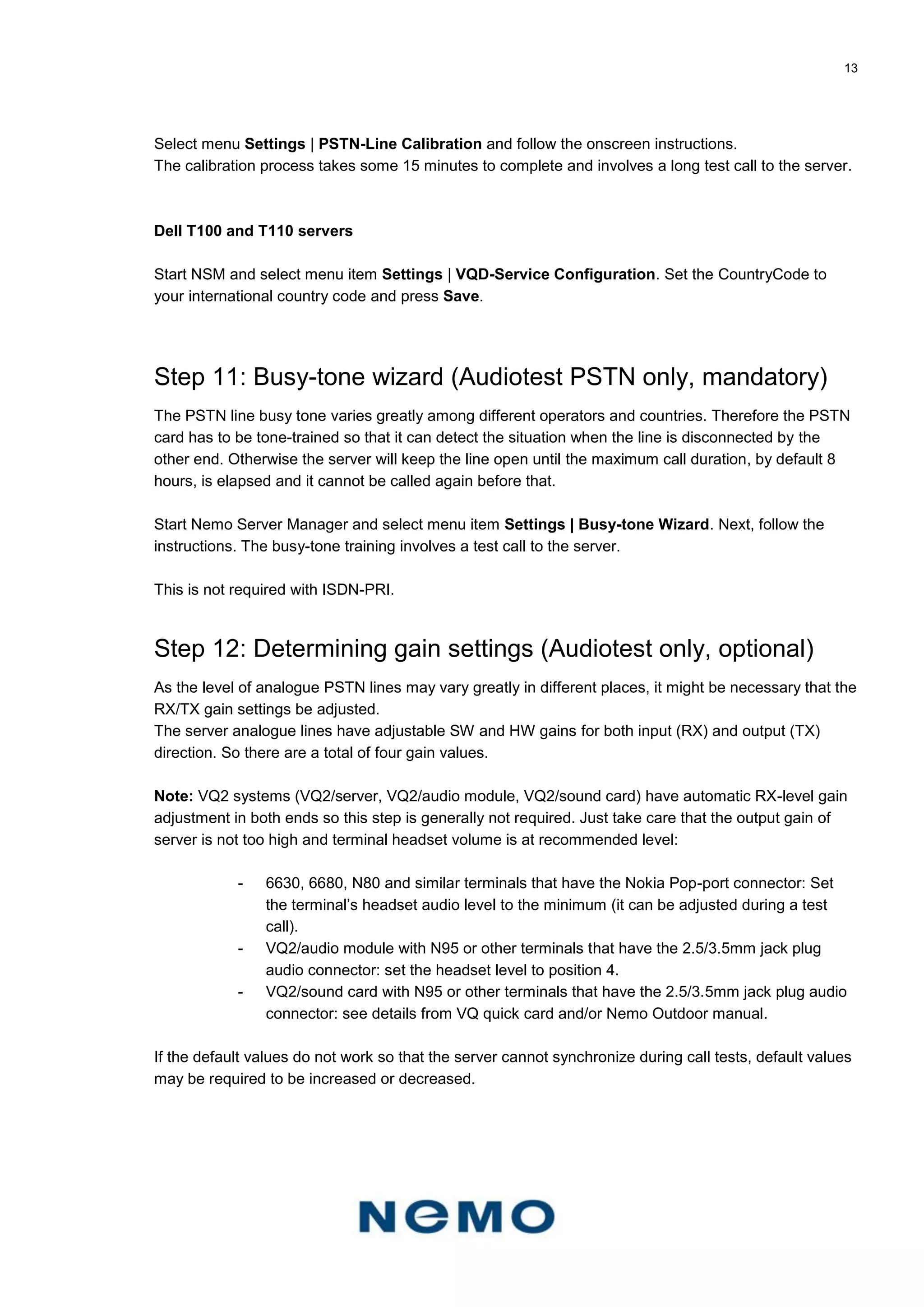13
Select menu Settings | PSTN-Line Calibration and follow the onscreen instructions.
The calibration process takes some 15 minutes to complete and involves a long test call to the server.
Dell T100 and T110 servers
Start NSM and select menu item Settings | VQD-Service Configuration. Set the CountryCode to
your international country code and press Save.
Step 11: Busy-tone wizard (Audiotest PSTN only, mandatory)
The PSTN line busy tone varies greatly among different operators and countries. Therefore the PSTN
card has to be tone-trained so that it can detect the situation when the line is disconnected by the
other end. Otherwise the server will keep the line open until the maximum call duration, by default 8
hours, is elapsed and it cannot be called again before that.
Start Nemo Server Manager and select menu item Settings | Busy-tone Wizard. Next, follow the
instructions. The busy-tone training involves a test call to the server.
This is not required with ISDN-PRI.
Step 12: Determining gain settings (Audiotest only, optional)
As the level of analogue PSTN lines may vary greatly in different places, it might be necessary that the
RX/TX gain settings be adjusted.
The server analogue lines have adjustable SW and HW gains for both input (RX) and output (TX)
direction. So there are a total of four gain values.
Note: VQ2 systems (VQ2/server, VQ2/audio module, VQ2/sound card) have automatic RX-level gain
adjustment in both ends so this step is generally not required. Just take care that the output gain of
server is not too high and terminal headset volume is at recommended level:
- 6630, 6680, N80 and similar terminals that have the Nokia Pop-port connector: Set
the terminal’s headset audio level to the minimum (it can be adjusted during a test
call).
- VQ2/audio module with N95 or other terminals that have the 2.5/3.5mm jack plug
audio connector: set the headset level to position 4.
- VQ2/sound card with N95 or other terminals that have the 2.5/3.5mm jack plug audio
connector: see details from VQ quick card and/or Nemo Outdoor manual.
If the default values do not work so that the server cannot synchronize during call tests, default values
may be required to be increased or decreased.
 