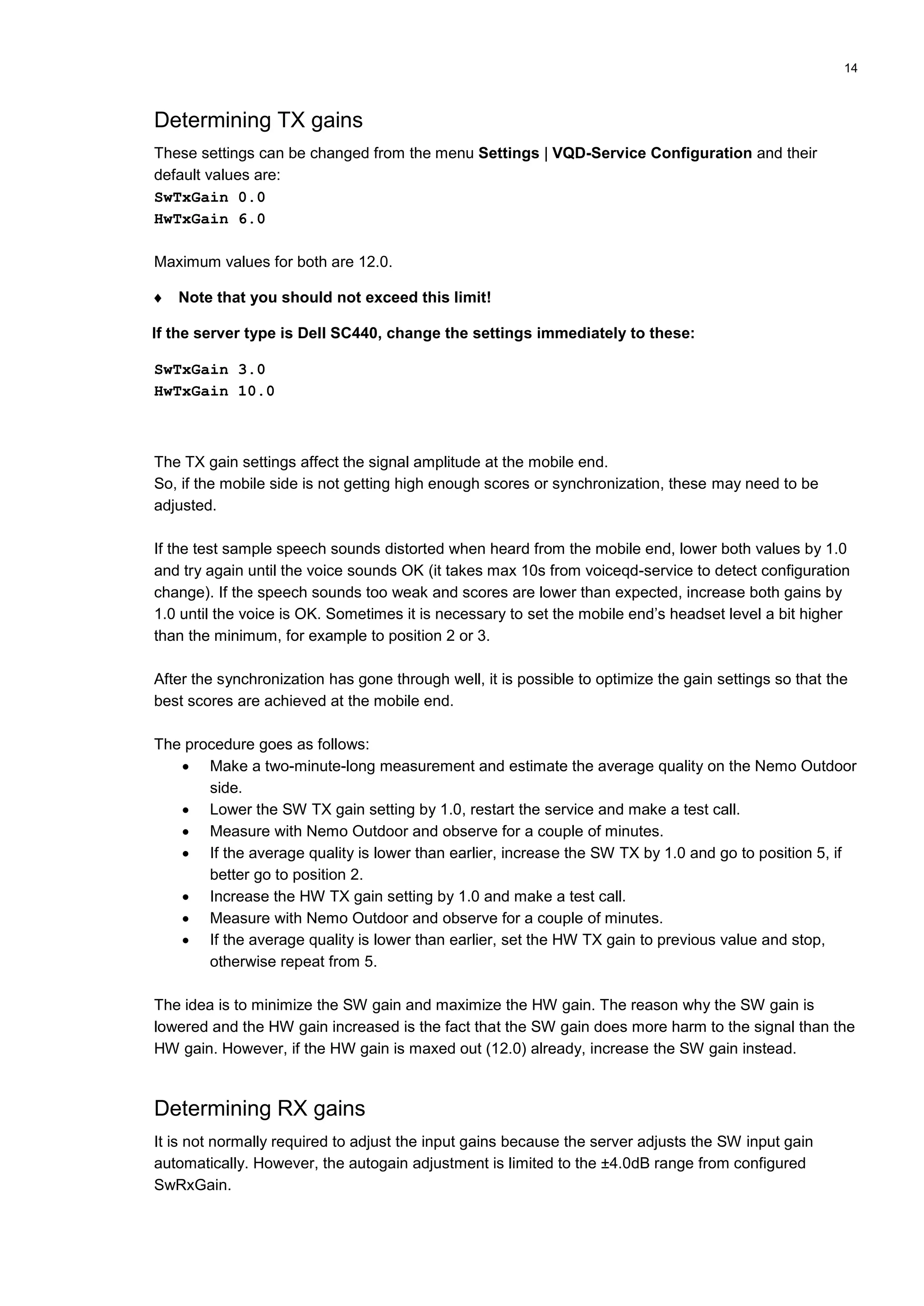 14
Determining TX gains
These settings can be changed from the menu Settings | VQD-Service Configuration and their
default values are:
SwTxGain 0.0
HwTxGain 6.0
Maximum values for both are 12.0.
 Note that you should not exceed this limit!
If the server type is Dell SC440, change the settings immediately to these:
SwTxGain 3.0
HwTxGain 10.0
The TX gain settings affect the signal amplitude at the mobile end.
So, if the mobile side is not getting high enough scores or synchronization, these may need to be
adjusted.
If the test sample speech sounds distorted when heard from the mobile end, lower both values by 1.0
and try again until the voice sounds OK (it takes max 10s from voiceqd-service to detect configuration
change). If the speech sounds too weak and scores are lower than expected, increase both gains by
1.0 until the voice is OK. Sometimes it is necessary to set the mobile end’s headset level a bit higher
than the minimum, for example to position 2 or 3.
After the synchronization has gone through well, it is possible to optimize the gain settings so that the
best scores are achieved at the mobile end.
The procedure goes as follows:
 Make a two-minute-long measurement and estimate the average quality on the Nemo Outdoor
side.
 Lower the SW TX gain setting by 1.0, restart the service and make a test call.
 Measure with Nemo Outdoor and observe for a couple of minutes.
 If the average quality is lower than earlier, increase the SW TX by 1.0 and go to position 5, if
better go to position 2.
 Increase the HW TX gain setting by 1.0 and make a test call.
 Measure with Nemo Outdoor and observe for a couple of minutes.
 If the average quality is lower than earlier, set the HW TX gain to previous value and stop,
otherwise repeat from 5.
The idea is to minimize the SW gain and maximize the HW gain. The reason why the SW gain is
lowered and the HW gain increased is the fact that the SW gain does more harm to the signal than the
HW gain. However, if the HW gain is maxed out (12.0) already, increase the SW gain instead.
Determining RX gains
It is not normally required to adjust the input gains because the server adjusts the SW input gain
automatically. However, the autogain adjustment is limited to the ±4.0dB range from configured
SwRxGain.
 