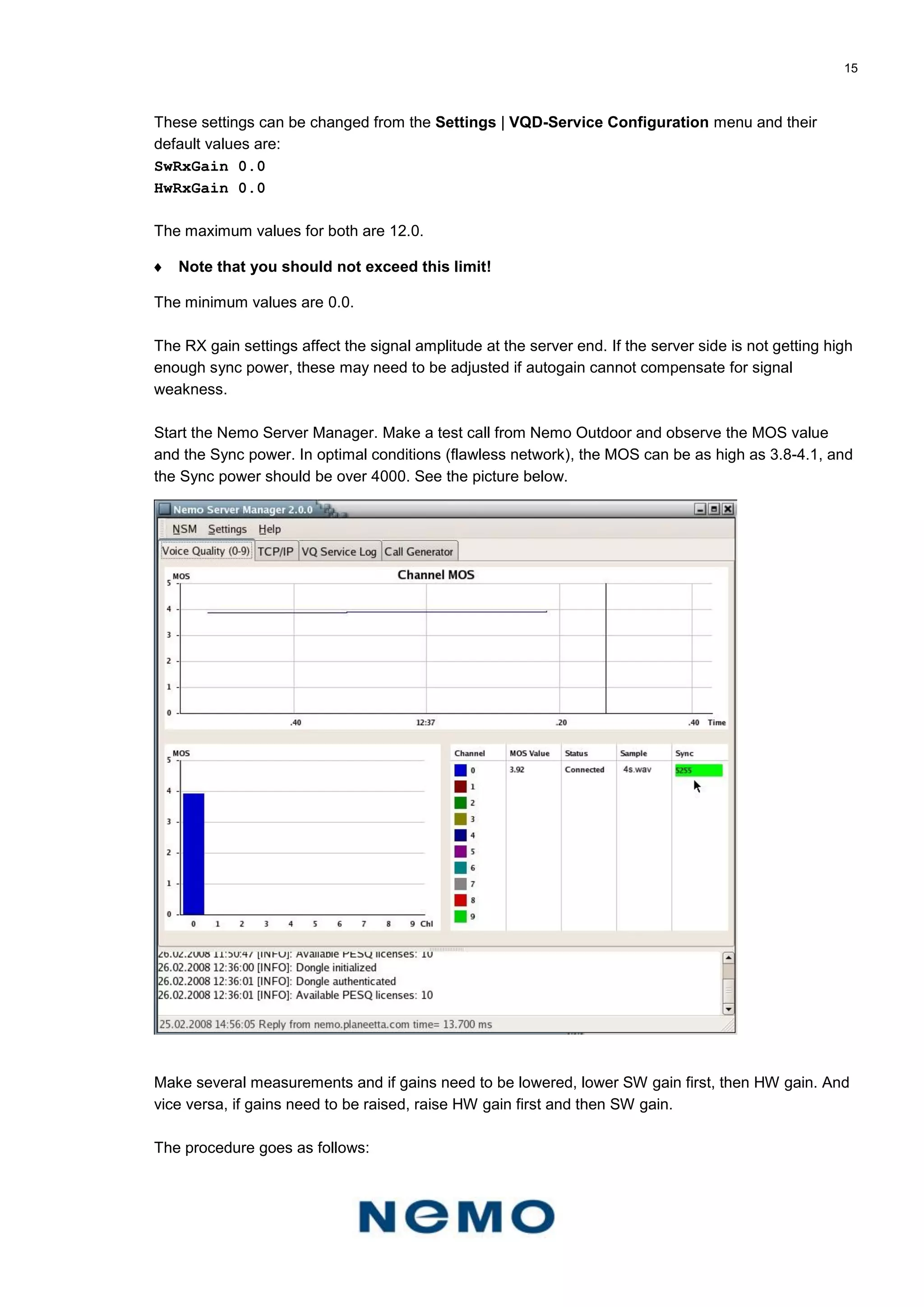 15
These settings can be changed from the Settings | VQD-Service Configuration menu and their
default values are:
SwRxGain 0.0
HwRxGain 0.0
The maximum values for both are 12.0.
 Note that you should not exceed this limit!
The minimum values are 0.0.
The RX gain settings affect the signal amplitude at the server end. If the server side is not getting high
enough sync power, these may need to be adjusted if autogain cannot compensate for signal
weakness.
Start the Nemo Server Manager. Make a test call from Nemo Outdoor and observe the MOS value
and the Sync power. In optimal conditions (flawless network), the MOS can be as high as 3.8-4.1, and
the Sync power should be over 4000. See the picture below.
Make several measurements and if gains need to be lowered, lower SW gain first, then HW gain. And
vice versa, if gains need to be raised, raise HW gain first and then SW gain.
The procedure goes as follows:
 