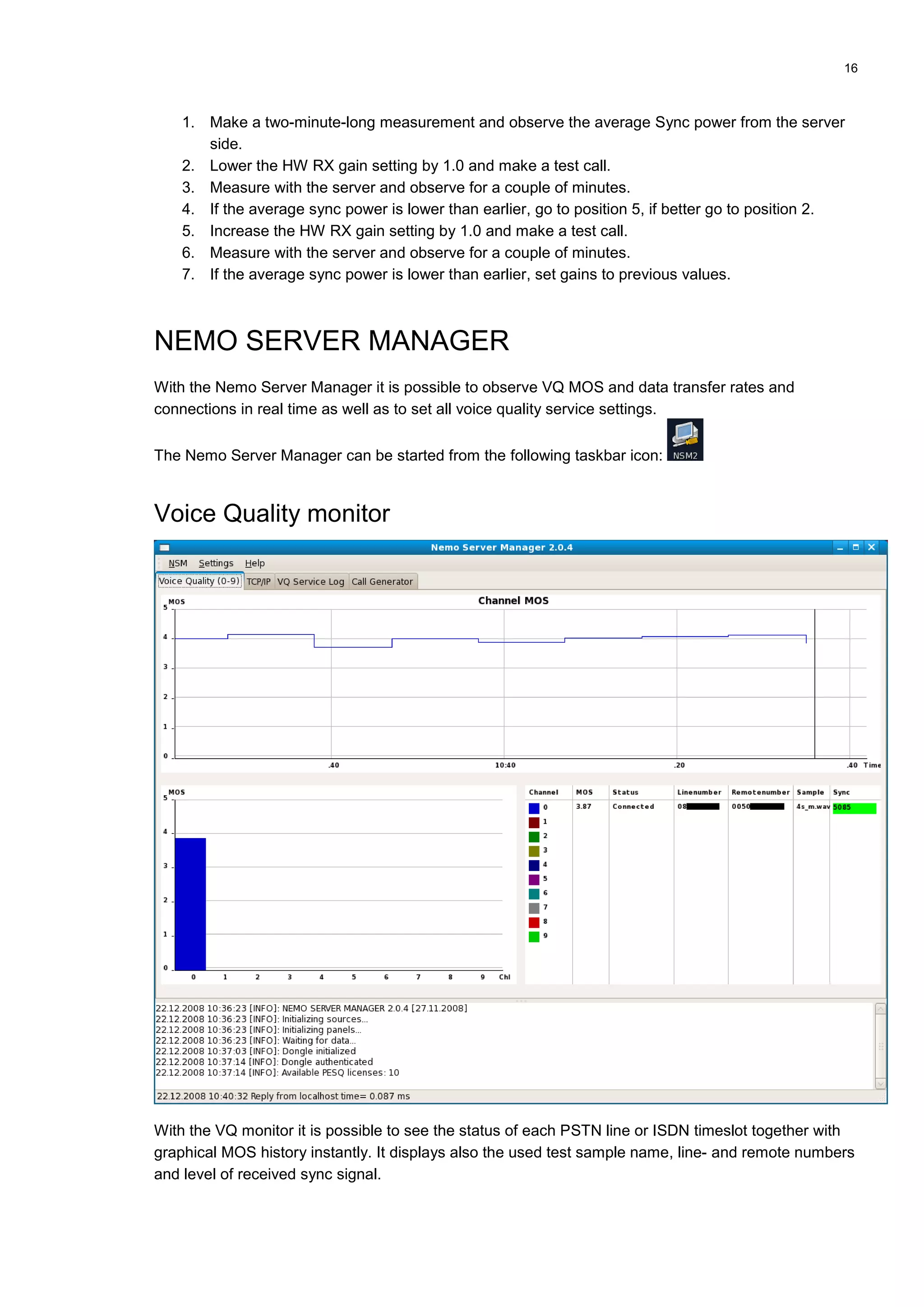 16
1. Make a two-minute-long measurement and observe the average Sync power from the server
side.
2. Lower the HW RX gain setting by 1.0 and make a test call.
3. Measure with the server and observe for a couple of minutes.
4. If the average sync power is lower than earlier, go to position 5, if better go to position 2.
5. Increase the HW RX gain setting by 1.0 and make a test call.
6. Measure with the server and observe for a couple of minutes.
7. If the average sync power is lower than earlier, set gains to previous values.
NEMO SERVER MANAGER
With the Nemo Server Manager it is possible to observe VQ MOS and data transfer rates and
connections in real time as well as to set all voice quality service settings.
The Nemo Server Manager can be started from the following taskbar icon:
Voice Quality monitor
With the VQ monitor it is possible to see the status of each PSTN line or ISDN timeslot together with
graphical MOS history instantly. It displays also the used test sample name, line- and remote numbers
and level of received sync signal.
 