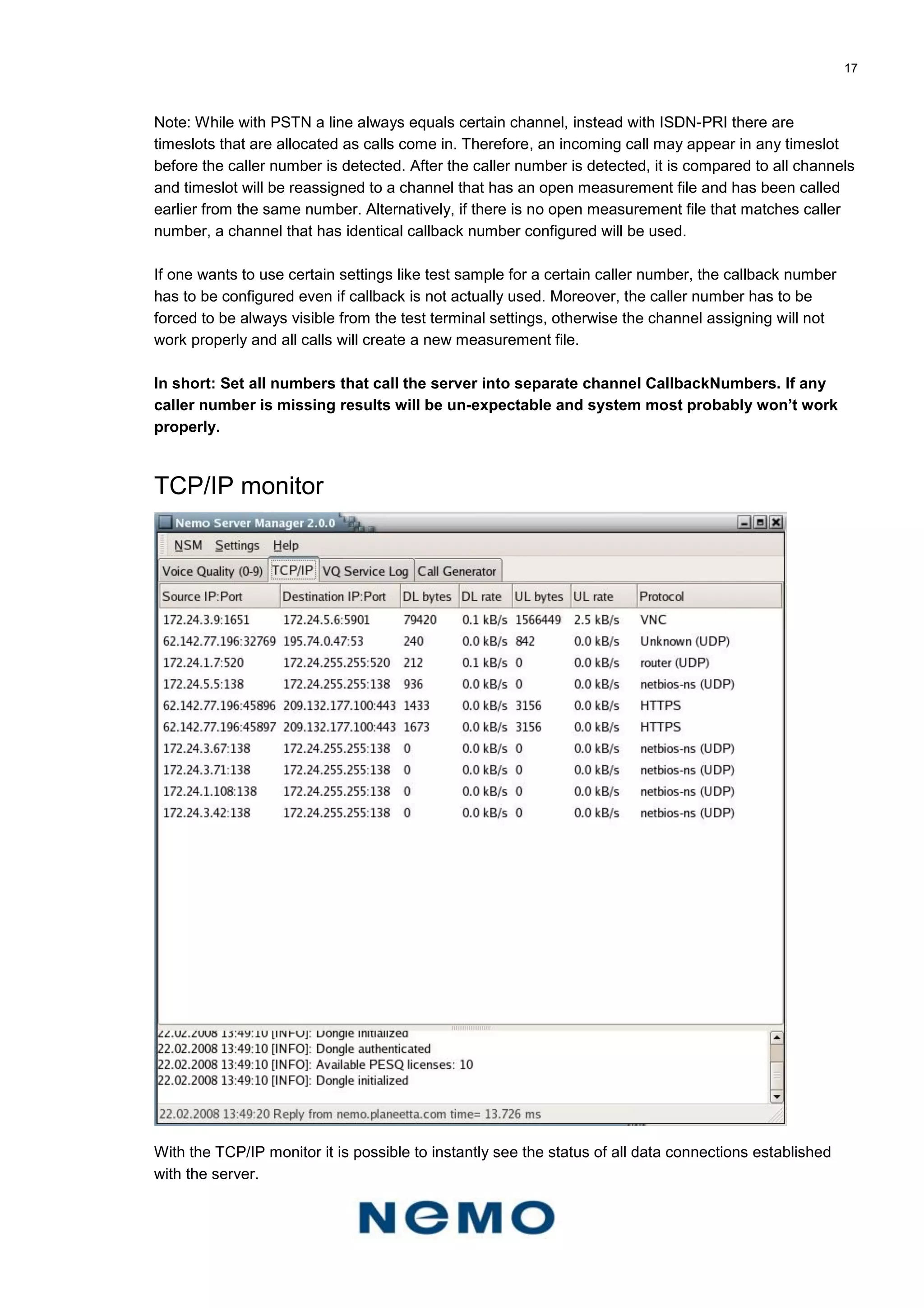 17
Note: While with PSTN a line always equals certain channel, instead with ISDN-PRI there are
timeslots that are allocated as calls come in. Therefore, an incoming call may appear in any timeslot
before the caller number is detected. After the caller number is detected, it is compared to all channels
and timeslot will be reassigned to a channel that has an open measurement file and has been called
earlier from the same number. Alternatively, if there is no open measurement file that matches caller
number, a channel that has identical callback number configured will be used.
If one wants to use certain settings like test sample for a certain caller number, the callback number
has to be configured even if callback is not actually used. Moreover, the caller number has to be
forced to be always visible from the test terminal settings, otherwise the channel assigning will not
work properly and all calls will create a new measurement file.
In short: Set all numbers that call the server into separate channel CallbackNumbers. If any
caller number is missing results will be un-expectable and system most probably won’t work
properly.
TCP/IP monitor
With the TCP/IP monitor it is possible to instantly see the status of all data connections established
with the server.
 