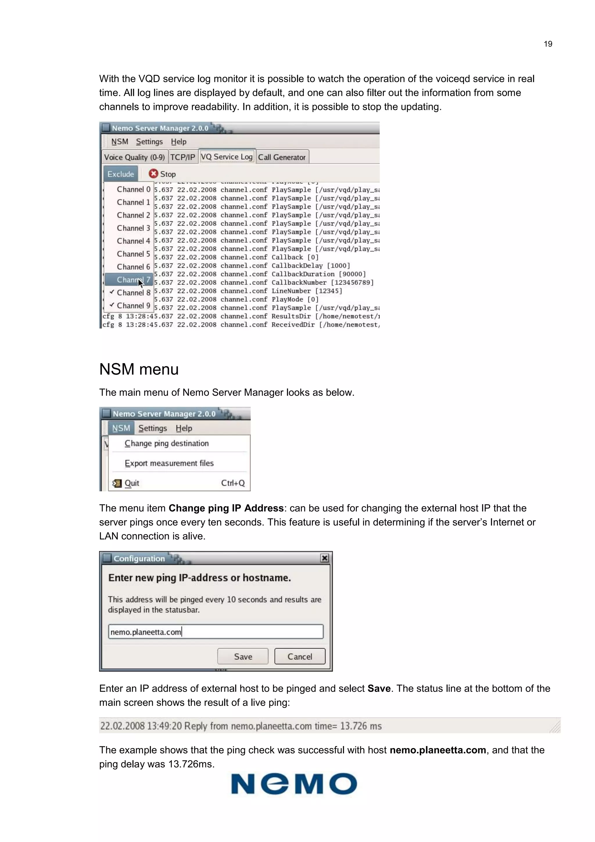 19
With the VQD service log monitor it is possible to watch the operation of the voiceqd service in real
time. All log lines are displayed by default, and one can also filter out the information from some
channels to improve readability. In addition, it is possible to stop the updating.
NSM menu
The main menu of Nemo Server Manager looks as below.
The menu item Change ping IP Address: can be used for changing the external host IP that the
server pings once every ten seconds. This feature is useful in determining if the server’s Internet or
LAN connection is alive.
Enter an IP address of external host to be pinged and select Save. The status line at the bottom of the
main screen shows the result of a live ping:
The example shows that the ping check was successful with host nemo.planeetta.com, and that the
ping delay was 13.726ms.
 