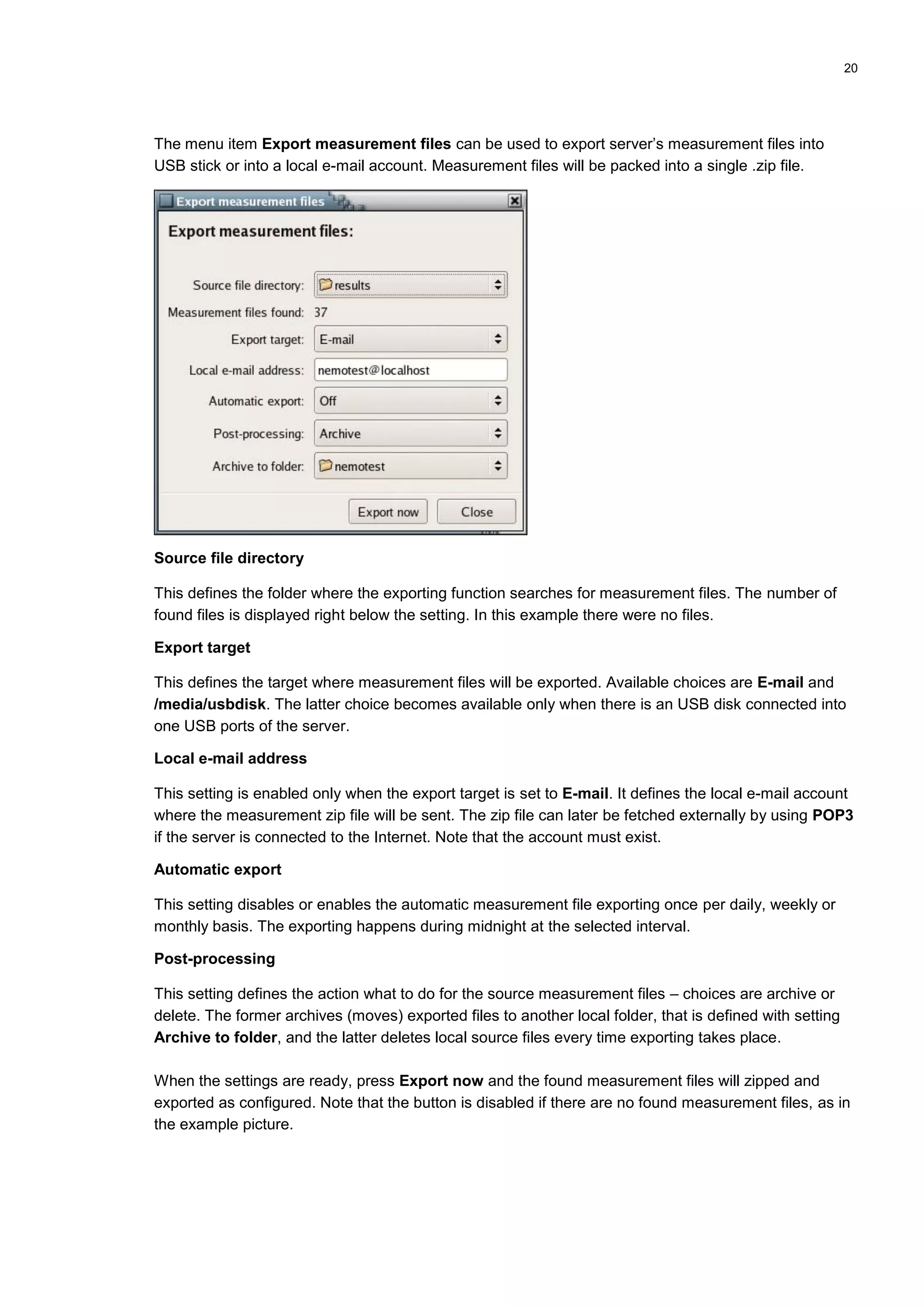 20
The menu item Export measurement files can be used to export server’s measurement files into
USB stick or into a local e-mail account. Measurement files will be packed into a single .zip file.
Source file directory
This defines the folder where the exporting function searches for measurement files. The number of
found files is displayed right below the setting. In this example there were no files.
Export target
This defines the target where measurement files will be exported. Available choices are E-mail and
/media/usbdisk. The latter choice becomes available only when there is an USB disk connected into
one USB ports of the server.
Local e-mail address
This setting is enabled only when the export target is set to E-mail. It defines the local e-mail account
where the measurement zip file will be sent. The zip file can later be fetched externally by using POP3
if the server is connected to the Internet. Note that the account must exist.
Automatic export
This setting disables or enables the automatic measurement file exporting once per daily, weekly or
monthly basis. The exporting happens during midnight at the selected interval.
Post-processing
This setting defines the action what to do for the source measurement files – choices are archive or
delete. The former archives (moves) exported files to another local folder, that is defined with setting
Archive to folder, and the latter deletes local source files every time exporting takes place.
When the settings are ready, press Export now and the found measurement files will zipped and
exported as configured. Note that the button is disabled if there are no found measurement files, as in
the example picture.
 