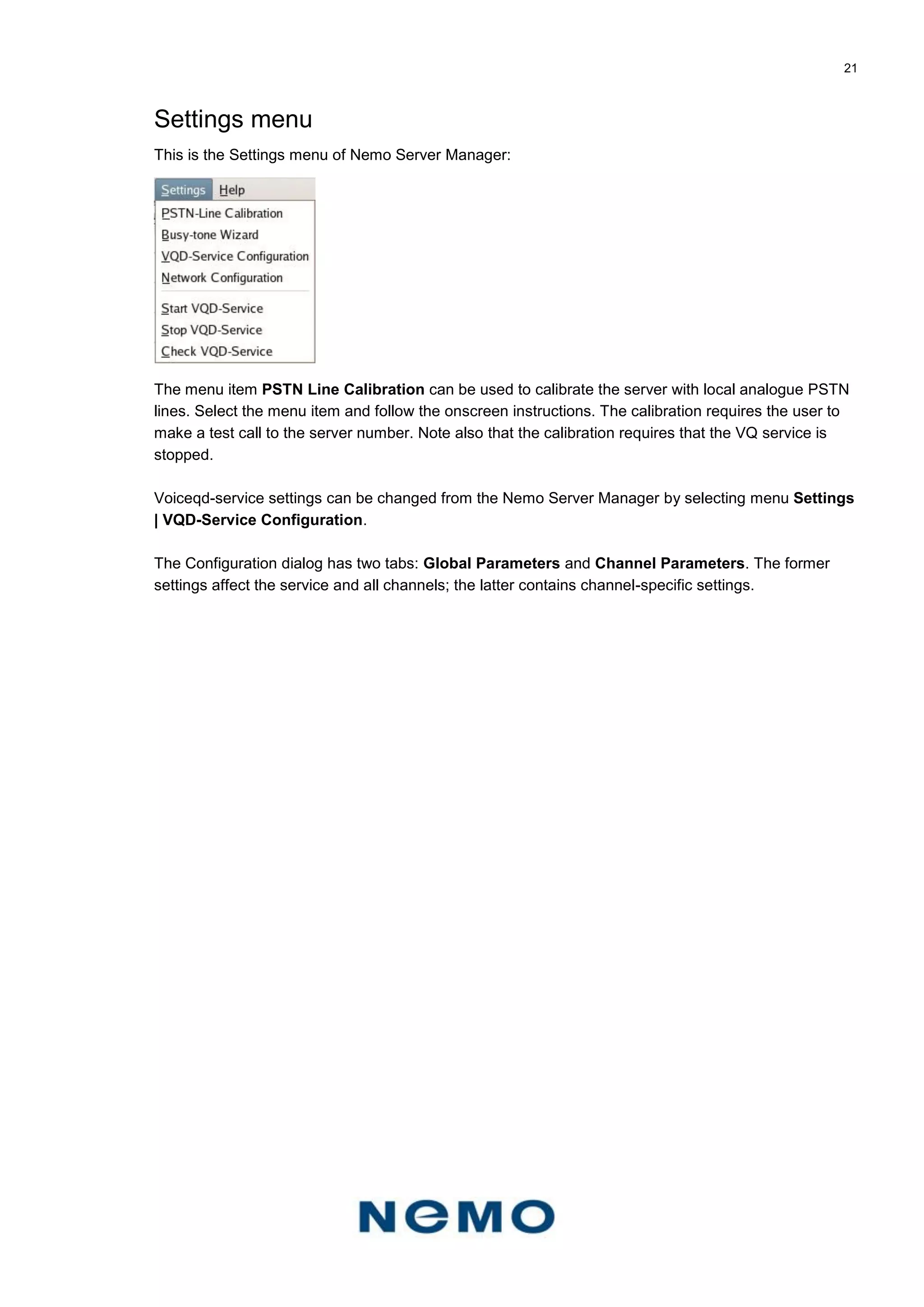 21
Settings menu
This is the Settings menu of Nemo Server Manager:
The menu item PSTN Line Calibration can be used to calibrate the server with local analogue PSTN
lines. Select the menu item and follow the onscreen instructions. The calibration requires the user to
make a test call to the server number. Note also that the calibration requires that the VQ service is
stopped.
Voiceqd-service settings can be changed from the Nemo Server Manager by selecting menu Settings
| VQD-Service Configuration.
The Configuration dialog has two tabs: Global Parameters and Channel Parameters. The former
settings affect the service and all channels; the latter contains channel-specific settings.
 