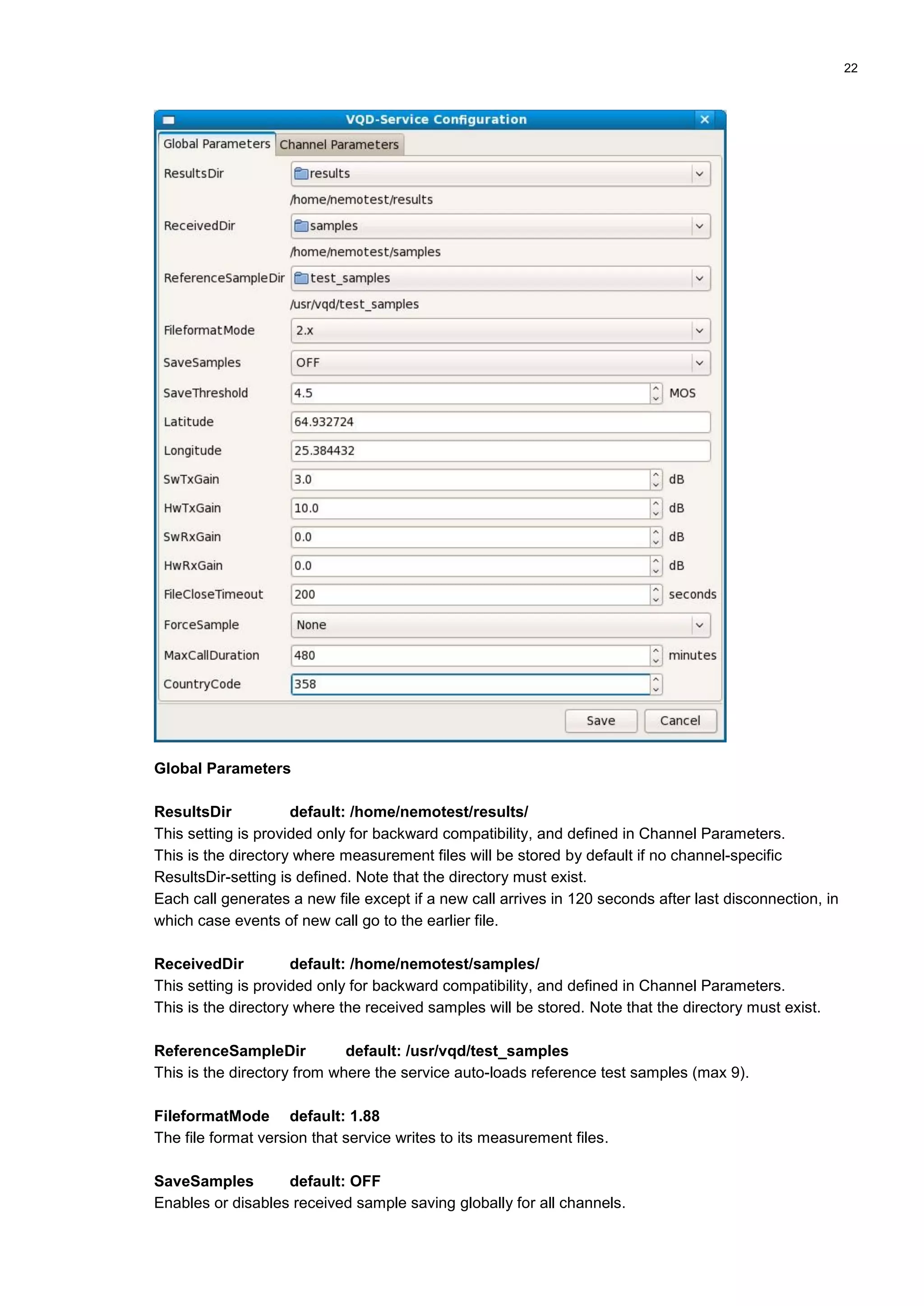 22
Global Parameters
ResultsDir default: /home/nemotest/results/
This setting is provided only for backward compatibility, and defined in Channel Parameters.
This is the directory where measurement files will be stored by default if no channel-specific
ResultsDir-setting is defined. Note that the directory must exist.
Each call generates a new file except if a new call arrives in 120 seconds after last disconnection, in
which case events of new call go to the earlier file.
ReceivedDir default: /home/nemotest/samples/
This setting is provided only for backward compatibility, and defined in Channel Parameters.
This is the directory where the received samples will be stored. Note that the directory must exist.
ReferenceSampleDir default: /usr/vqd/test_samples
This is the directory from where the service auto-loads reference test samples (max 9).
FileformatMode default: 1.88
The file format version that service writes to its measurement files.
SaveSamples default: OFF
Enables or disables received sample saving globally for all channels.
 