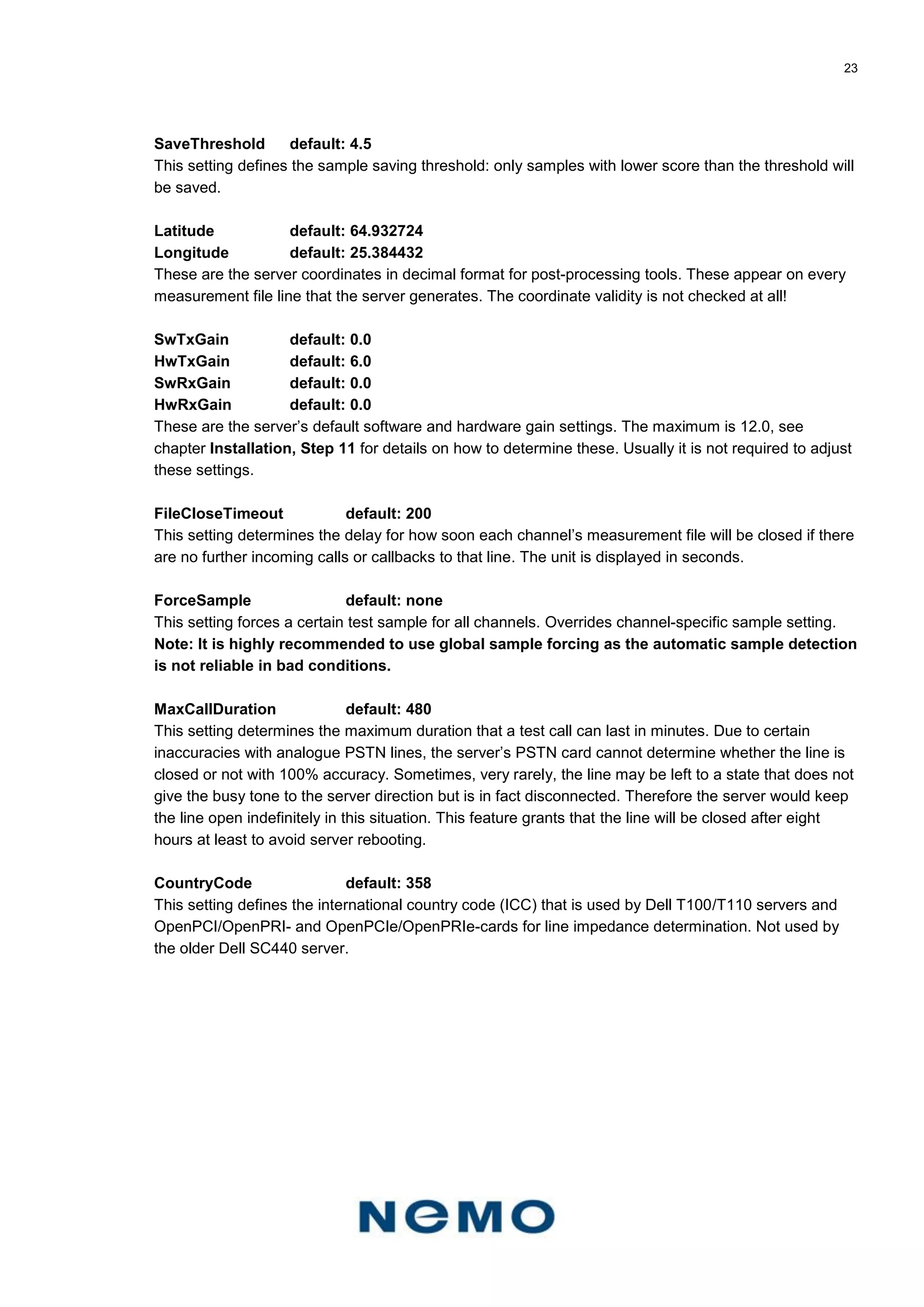 23
SaveThreshold default: 4.5
This setting defines the sample saving threshold: only samples with lower score than the threshold will
be saved.
Latitude default: 64.932724
Longitude default: 25.384432
These are the server coordinates in decimal format for post-processing tools. These appear on every
measurement file line that the server generates. The coordinate validity is not checked at all!
SwTxGain default: 0.0
HwTxGain default: 6.0
SwRxGain default: 0.0
HwRxGain default: 0.0
These are the server’s default software and hardware gain settings. The maximum is 12.0, see
chapter Installation, Step 11 for details on how to determine these. Usually it is not required to adjust
these settings.
FileCloseTimeout default: 200
This setting determines the delay for how soon each channel’s measurement file will be closed if there
are no further incoming calls or callbacks to that line. The unit is displayed in seconds.
ForceSample default: none
This setting forces a certain test sample for all channels. Overrides channel-specific sample setting.
Note: It is highly recommended to use global sample forcing as the automatic sample detection
is not reliable in bad conditions.
MaxCallDuration default: 480
This setting determines the maximum duration that a test call can last in minutes. Due to certain
inaccuracies with analogue PSTN lines, the server’s PSTN card cannot determine whether the line is
closed or not with 100% accuracy. Sometimes, very rarely, the line may be left to a state that does not
give the busy tone to the server direction but is in fact disconnected. Therefore the server would keep
the line open indefinitely in this situation. This feature grants that the line will be closed after eight
hours at least to avoid server rebooting.
CountryCode default: 358
This setting defines the international country code (ICC) that is used by Dell T100/T110 servers and
OpenPCI/OpenPRI- and OpenPCIe/OpenPRIe-cards for line impedance determination. Not used by
the older Dell SC440 server.
 
