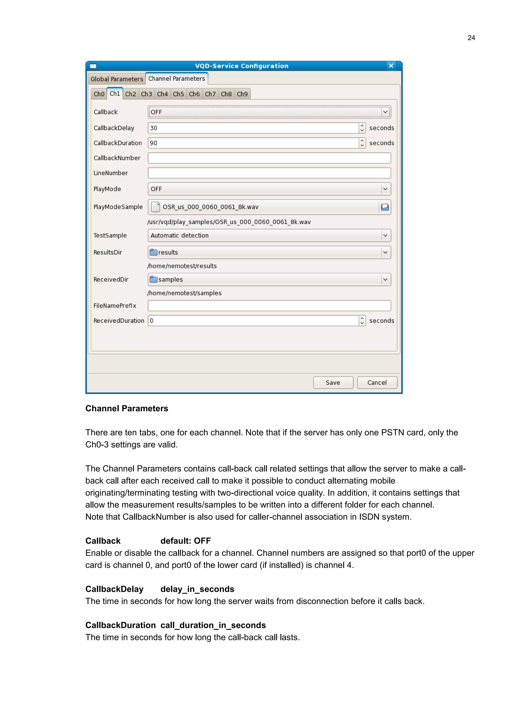 24
Channel Parameters
There are ten tabs, one for each channel. Note that if the server has only one PSTN card, only the
Ch0-3 settings are valid.
The Channel Parameters contains call-back call related settings that allow the server to make a call-
back call after each received call to make it possible to conduct alternating mobile
originating/terminating testing with two-directional voice quality. In addition, it contains settings that
allow the measurement results/samples to be written into a different folder for each channel.
Note that CallbackNumber is also used for caller-channel association in ISDN system.
Callback default: OFF
Enable or disable the callback for a channel. Channel numbers are assigned so that port0 of the upper
card is channel 0, and port0 of the lower card (if installed) is channel 4.
CallbackDelay delay_in_seconds
The time in seconds for how long the server waits from disconnection before it calls back.
CallbackDuration call_duration_in_seconds
The time in seconds for how long the call-back call lasts.
 