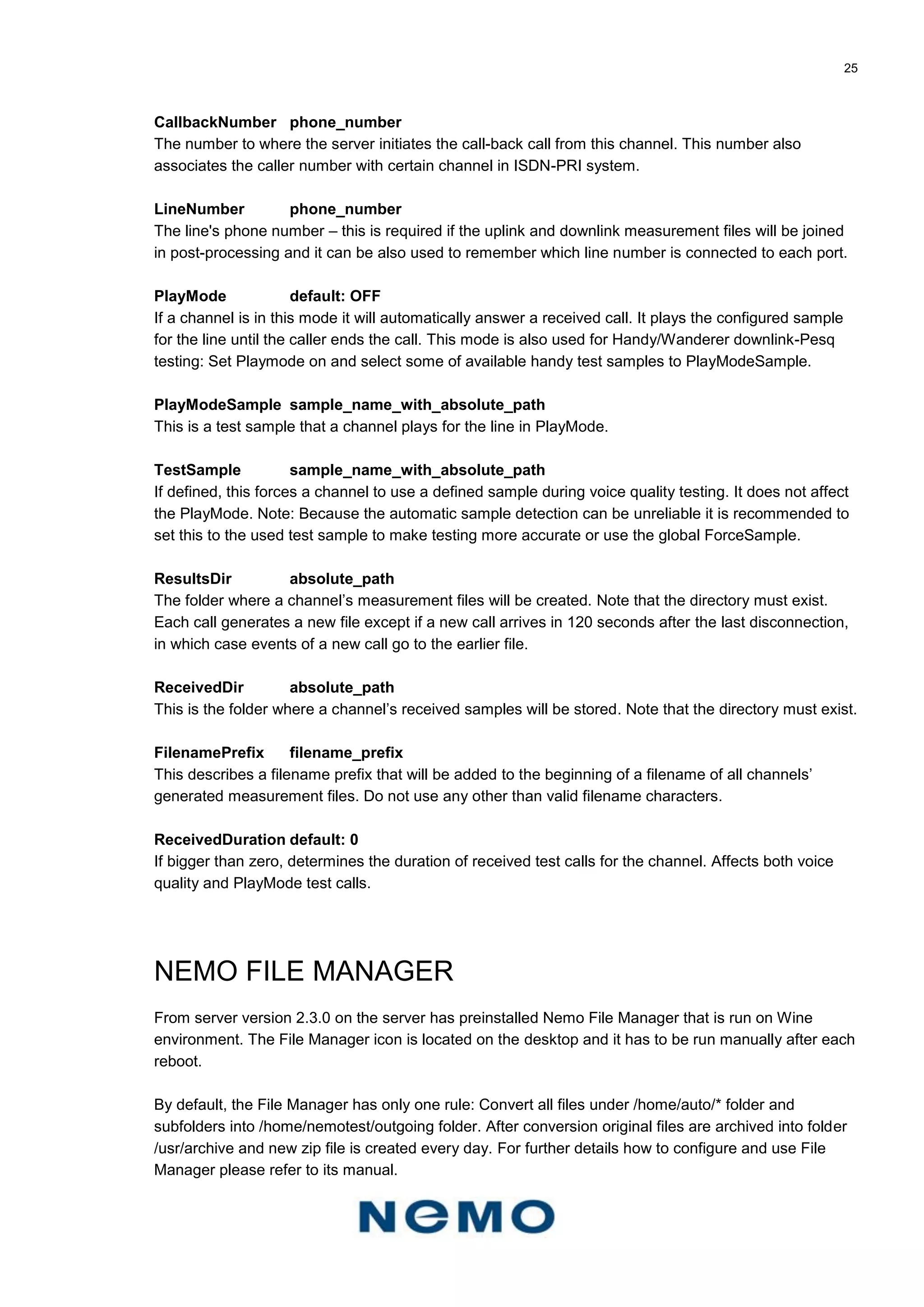 25
CallbackNumber phone_number
The number to where the server initiates the call-back call from this channel. This number also
associates the caller number with certain channel in ISDN-PRI system.
LineNumber phone_number
The line's phone number – this is required if the uplink and downlink measurement files will be joined
in post-processing and it can be also used to remember which line number is connected to each port.
PlayMode default: OFF
If a channel is in this mode it will automatically answer a received call. It plays the configured sample
for the line until the caller ends the call. This mode is also used for Handy/Wanderer downlink-Pesq
testing: Set Playmode on and select some of available handy test samples to PlayModeSample.
PlayModeSample sample_name_with_absolute_path
This is a test sample that a channel plays for the line in PlayMode.
TestSample sample_name_with_absolute_path
If defined, this forces a channel to use a defined sample during voice quality testing. It does not affect
the PlayMode. Note: Because the automatic sample detection can be unreliable it is recommended to
set this to the used test sample to make testing more accurate or use the global ForceSample.
ResultsDir absolute_path
The folder where a channel’s measurement files will be created. Note that the directory must exist.
Each call generates a new file except if a new call arrives in 120 seconds after the last disconnection,
in which case events of a new call go to the earlier file.
ReceivedDir absolute_path
This is the folder where a channel’s received samples will be stored. Note that the directory must exist.
FilenamePrefix filename_prefix
This describes a filename prefix that will be added to the beginning of a filename of all channels’
generated measurement files. Do not use any other than valid filename characters.
ReceivedDuration default: 0
If bigger than zero, determines the duration of received test calls for the channel. Affects both voice
quality and PlayMode test calls.
NEMO FILE MANAGER
From server version 2.3.0 on the server has preinstalled Nemo File Manager that is run on Wine
environment. The File Manager icon is located on the desktop and it has to be run manually after each
reboot.
By default, the File Manager has only one rule: Convert all files under /home/auto/* folder and
subfolders into /home/nemotest/outgoing folder. After conversion original files are archived into folder
/usr/archive and new zip file is created every day. For further details how to configure and use File
Manager please refer to its manual.
 