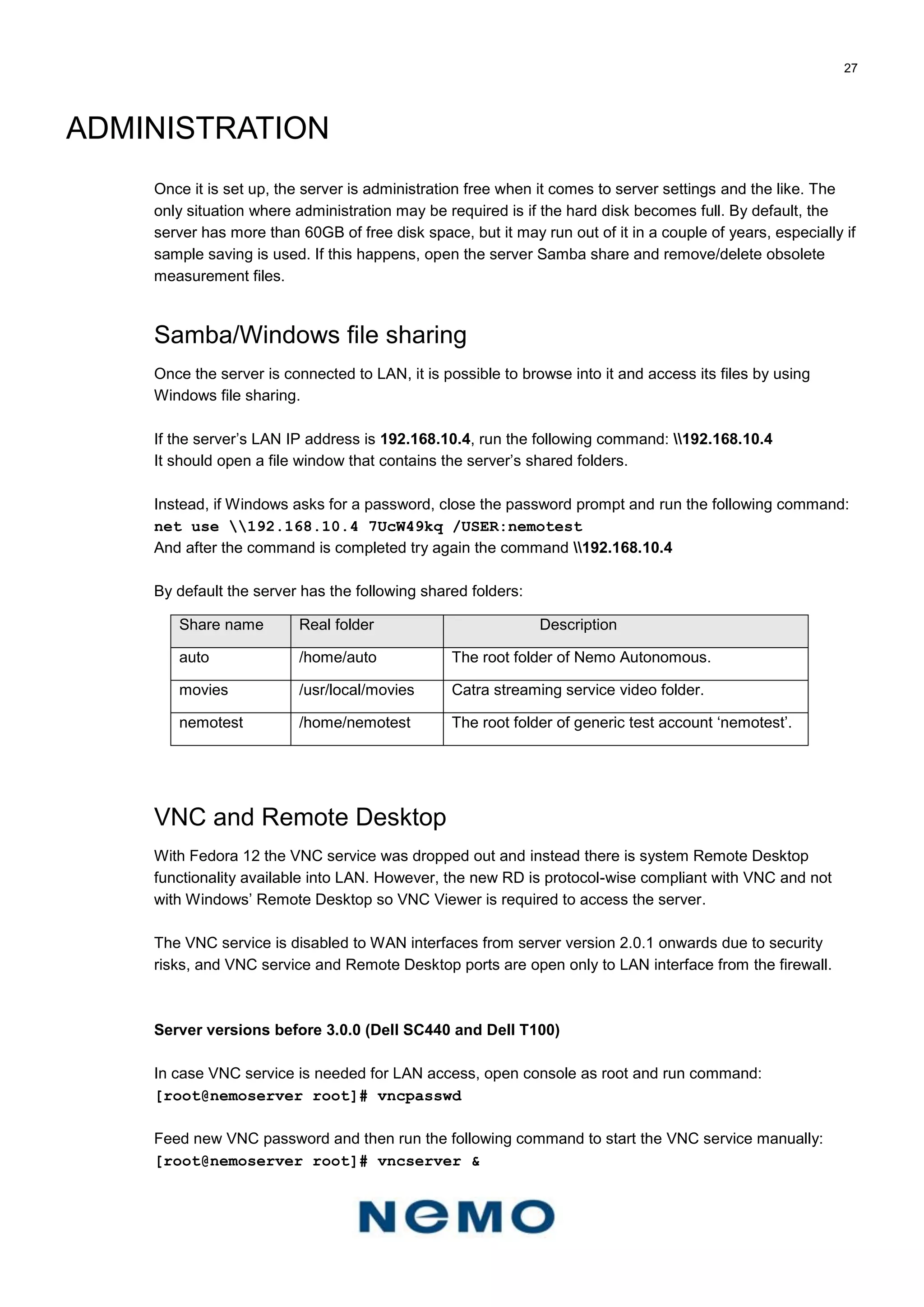 27
ADMINISTRATION
Once it is set up, the server is administration free when it comes to server settings and the like. The
only situation where administration may be required is if the hard disk becomes full. By default, the
server has more than 60GB of free disk space, but it may run out of it in a couple of years, especially if
sample saving is used. If this happens, open the server Samba share and remove/delete obsolete
measurement files.
Samba/Windows file sharing
Once the server is connected to LAN, it is possible to browse into it and access its files by using
Windows file sharing.
If the server’s LAN IP address is 192.168.10.4, run the following command: 192.168.10.4
It should open a file window that contains the server’s shared folders.
Instead, if Windows asks for a password, close the password prompt and run the following command:
net use 192.168.10.4 7UcW49kq /USER:nemotest
And after the command is completed try again the command 192.168.10.4
By default the server has the following shared folders:
Share name Real folder Description
auto /home/auto The root folder of Nemo Autonomous.
movies /usr/local/movies Catra streaming service video folder.
nemotest /home/nemotest The root folder of generic test account ‘nemotest’.
VNC and Remote Desktop
With Fedora 12 the VNC service was dropped out and instead there is system Remote Desktop
functionality available into LAN. However, the new RD is protocol-wise compliant with VNC and not
with Windows’ Remote Desktop so VNC Viewer is required to access the server.
The VNC service is disabled to WAN interfaces from server version 2.0.1 onwards due to security
risks, and VNC service and Remote Desktop ports are open only to LAN interface from the firewall.
Server versions before 3.0.0 (Dell SC440 and Dell T100)
In case VNC service is needed for LAN access, open console as root and run command:
[root@nemoserver root]# vncpasswd
Feed new VNC password and then run the following command to start the VNC service manually:
[root@nemoserver root]# vncserver &
 