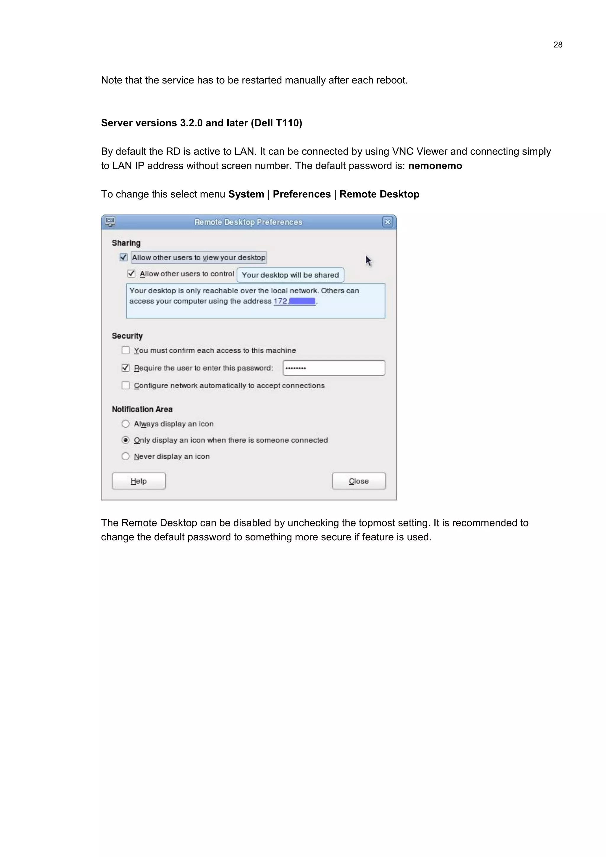 28
Note that the service has to be restarted manually after each reboot.
Server versions 3.2.0 and later (Dell T110)
By default the RD is active to LAN. It can be connected by using VNC Viewer and connecting simply
to LAN IP address without screen number. The default password is: nemonemo
To change this select menu System | Preferences | Remote Desktop
The Remote Desktop can be disabled by unchecking the topmost setting. It is recommended to
change the default password to something more secure if feature is used.
 