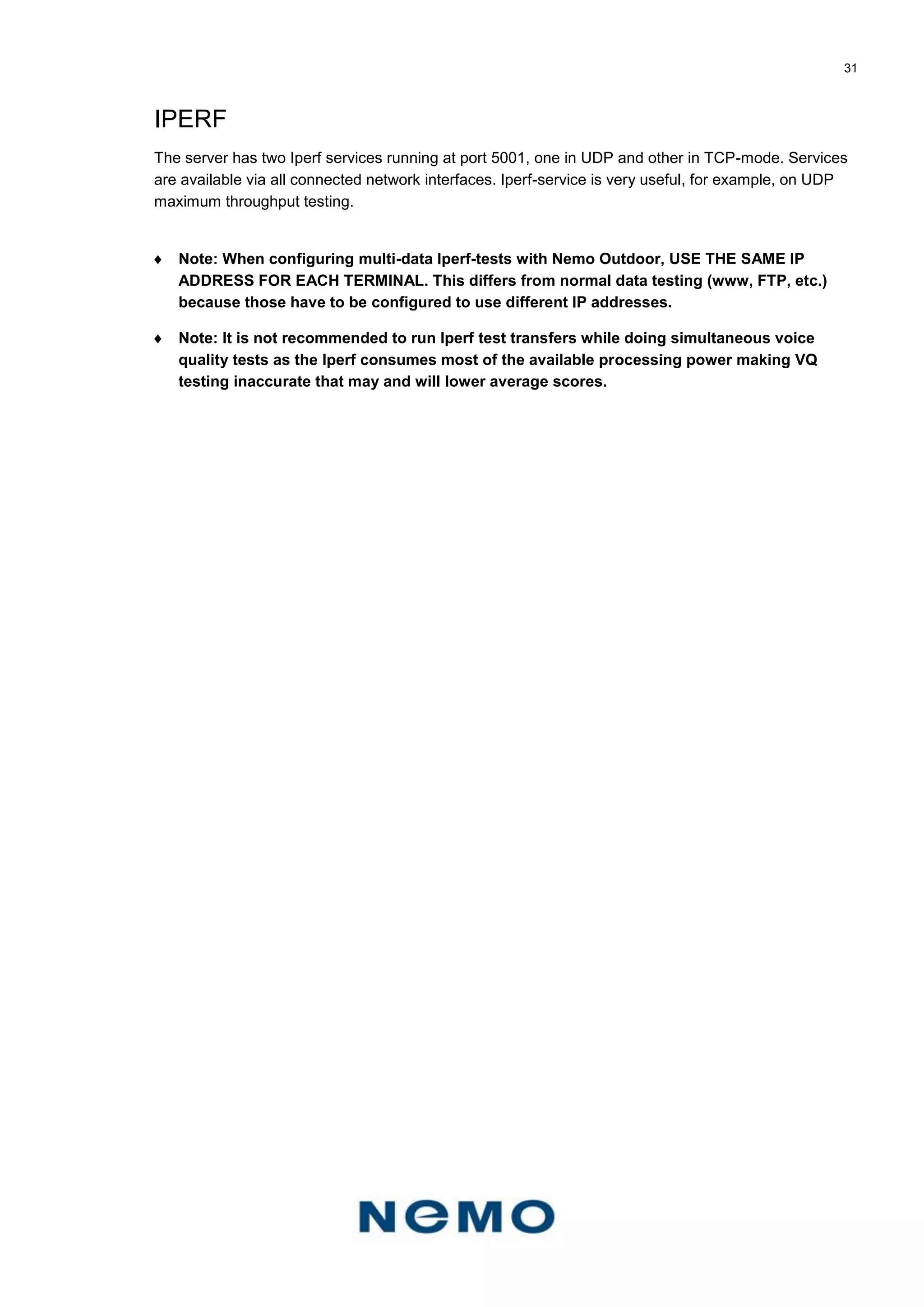 31
IPERF
The server has two Iperf services running at port 5001, one in UDP and other in TCP-mode. Services
are available via all connected network interfaces. Iperf-service is very useful, for example, on UDP
maximum throughput testing.
 Note: When configuring multi-data Iperf-tests with Nemo Outdoor, USE THE SAME IP
ADDRESS FOR EACH TERMINAL. This differs from normal data testing (www, FTP, etc.)
because those have to be configured to use different IP addresses.
 Note: It is not recommended to run Iperf test transfers while doing simultaneous voice
quality tests as the Iperf consumes most of the available processing power making VQ
testing inaccurate that may and will lower average scores.
 