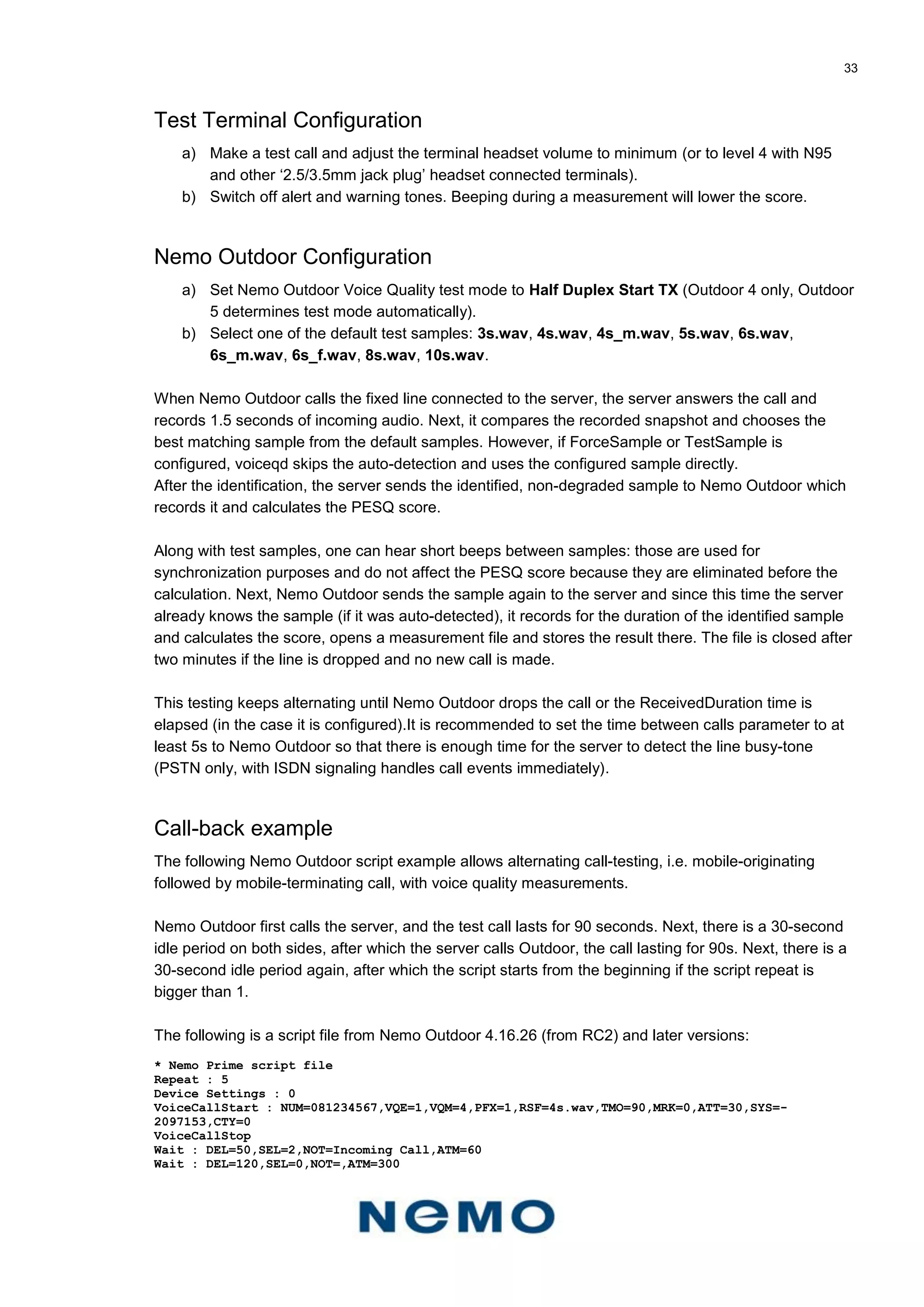 33
Test Terminal Configuration
a) Make a test call and adjust the terminal headset volume to minimum (or to level 4 with N95
and other ‘2.5/3.5mm jack plug’ headset connected terminals).
b) Switch off alert and warning tones. Beeping during a measurement will lower the score.
Nemo Outdoor Configuration
a) Set Nemo Outdoor Voice Quality test mode to Half Duplex Start TX (Outdoor 4 only, Outdoor
5 determines test mode automatically).
b) Select one of the default test samples: 3s.wav, 4s.wav, 4s_m.wav, 5s.wav, 6s.wav,
6s_m.wav, 6s_f.wav, 8s.wav, 10s.wav.
When Nemo Outdoor calls the fixed line connected to the server, the server answers the call and
records 1.5 seconds of incoming audio. Next, it compares the recorded snapshot and chooses the
best matching sample from the default samples. However, if ForceSample or TestSample is
configured, voiceqd skips the auto-detection and uses the configured sample directly.
After the identification, the server sends the identified, non-degraded sample to Nemo Outdoor which
records it and calculates the PESQ score.
Along with test samples, one can hear short beeps between samples: those are used for
synchronization purposes and do not affect the PESQ score because they are eliminated before the
calculation. Next, Nemo Outdoor sends the sample again to the server and since this time the server
already knows the sample (if it was auto-detected), it records for the duration of the identified sample
and calculates the score, opens a measurement file and stores the result there. The file is closed after
two minutes if the line is dropped and no new call is made.
This testing keeps alternating until Nemo Outdoor drops the call or the ReceivedDuration time is
elapsed (in the case it is configured).It is recommended to set the time between calls parameter to at
least 5s to Nemo Outdoor so that there is enough time for the server to detect the line busy-tone
(PSTN only, with ISDN signaling handles call events immediately).
Call-back example
The following Nemo Outdoor script example allows alternating call-testing, i.e. mobile-originating
followed by mobile-terminating call, with voice quality measurements.
Nemo Outdoor first calls the server, and the test call lasts for 90 seconds. Next, there is a 30-second
idle period on both sides, after which the server calls Outdoor, the call lasting for 90s. Next, there is a
30-second idle period again, after which the script starts from the beginning if the script repeat is
bigger than 1.
The following is a script file from Nemo Outdoor 4.16.26 (from RC2) and later versions:
* Nemo Prime script file
Repeat : 5
Device Settings : 0
VoiceCallStart : NUM=081234567,VQE=1,VQM=4,PFX=1,RSF=4s.wav,TMO=90,MRK=0,ATT=30,SYS=-
2097153,CTY=0
VoiceCallStop
Wait : DEL=50,SEL=2,NOT=Incoming Call,ATM=60
Wait : DEL=120,SEL=0,NOT=,ATM=300
 