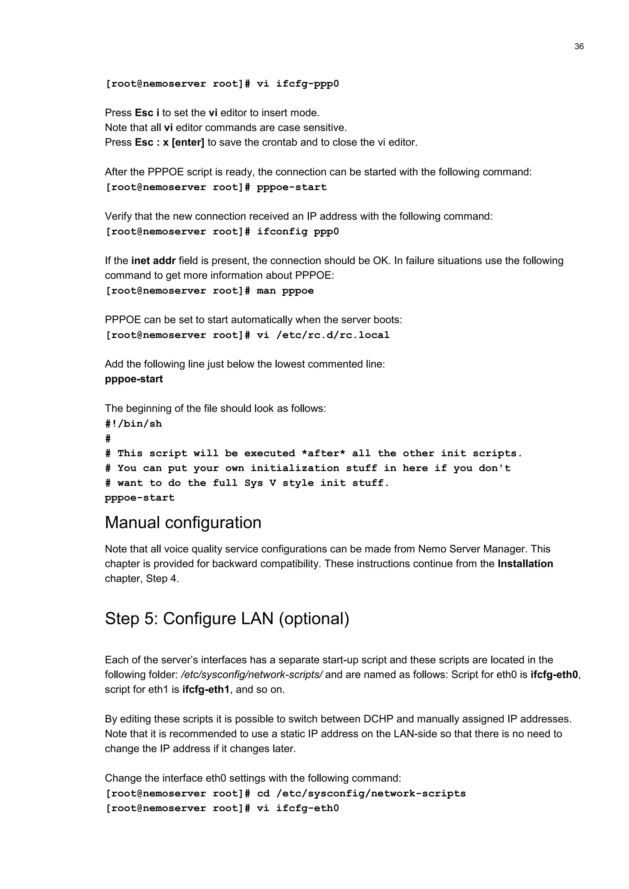 36
[root@nemoserver root]# vi ifcfg-ppp0
Press Esc i to set the vi editor to insert mode.
Note that all vi editor commands are case sensitive.
Press Esc : x [enter] to save the crontab and to close the vi editor.
After the PPPOE script is ready, the connection can be started with the following command:
[root@nemoserver root]# pppoe-start
Verify that the new connection received an IP address with the following command:
[root@nemoserver root]# ifconfig ppp0
If the inet addr field is present, the connection should be OK. In failure situations use the following
command to get more information about PPPOE:
[root@nemoserver root]# man pppoe
PPPOE can be set to start automatically when the server boots:
[root@nemoserver root]# vi /etc/rc.d/rc.local
Add the following line just below the lowest commented line:
pppoe-start
The beginning of the file should look as follows:
#!/bin/sh
#
# This script will be executed *after* all the other init scripts.
# You can put your own initialization stuff in here if you don't
# want to do the full Sys V style init stuff.
pppoe-start
Manual configuration
Note that all voice quality service configurations can be made from Nemo Server Manager. This
chapter is provided for backward compatibility. These instructions continue from the Installation
chapter, Step 4.
Step 5: Configure LAN (optional)
Each of the server’s interfaces has a separate start-up script and these scripts are located in the
following folder: /etc/sysconfig/network-scripts/ and are named as follows: Script for eth0 is ifcfg-eth0,
script for eth1 is ifcfg-eth1, and so on.
By editing these scripts it is possible to switch between DCHP and manually assigned IP addresses.
Note that it is recommended to use a static IP address on the LAN-side so that there is no need to
change the IP address if it changes later.
Change the interface eth0 settings with the following command:
[root@nemoserver root]# cd /etc/sysconfig/network-scripts
[root@nemoserver root]# vi ifcfg-eth0
 