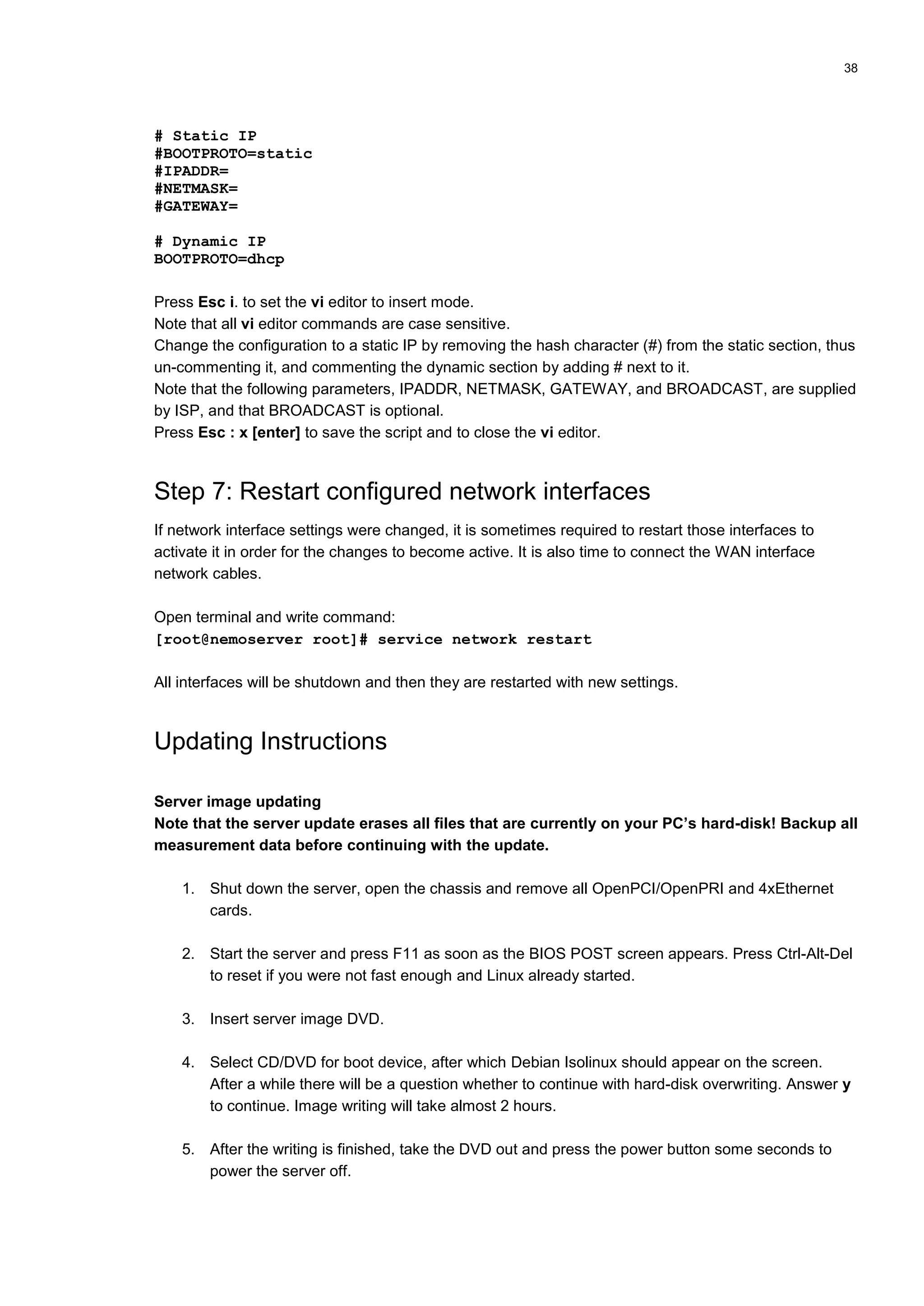 38
# Static IP
#BOOTPROTO=static
#IPADDR=
#NETMASK=
#GATEWAY=
# Dynamic IP
BOOTPROTO=dhcp
Press Esc i. to set the vi editor to insert mode.
Note that all vi editor commands are case sensitive.
Change the configuration to a static IP by removing the hash character (#) from the static section, thus
un-commenting it, and commenting the dynamic section by adding # next to it.
Note that the following parameters, IPADDR, NETMASK, GATEWAY, and BROADCAST, are supplied
by ISP, and that BROADCAST is optional.
Press Esc : x [enter] to save the script and to close the vi editor.
Step 7: Restart configured network interfaces
If network interface settings were changed, it is sometimes required to restart those interfaces to
activate it in order for the changes to become active. It is also time to connect the WAN interface
network cables.
Open terminal and write command:
[root@nemoserver root]# service network restart
All interfaces will be shutdown and then they are restarted with new settings.
Updating Instructions
Server image updating
Note that the server update erases all files that are currently on your PC’s hard-disk! Backup all
measurement data before continuing with the update.
1. Shut down the server, open the chassis and remove all OpenPCI/OpenPRI and 4xEthernet
cards.
2. Start the server and press F11 as soon as the BIOS POST screen appears. Press Ctrl-Alt-Del
to reset if you were not fast enough and Linux already started.
3. Insert server image DVD.
4. Select CD/DVD for boot device, after which Debian Isolinux should appear on the screen.
After a while there will be a question whether to continue with hard-disk overwriting. Answer y
to continue. Image writing will take almost 2 hours.
5. After the writing is finished, take the DVD out and press the power button some seconds to
power the server off.
 