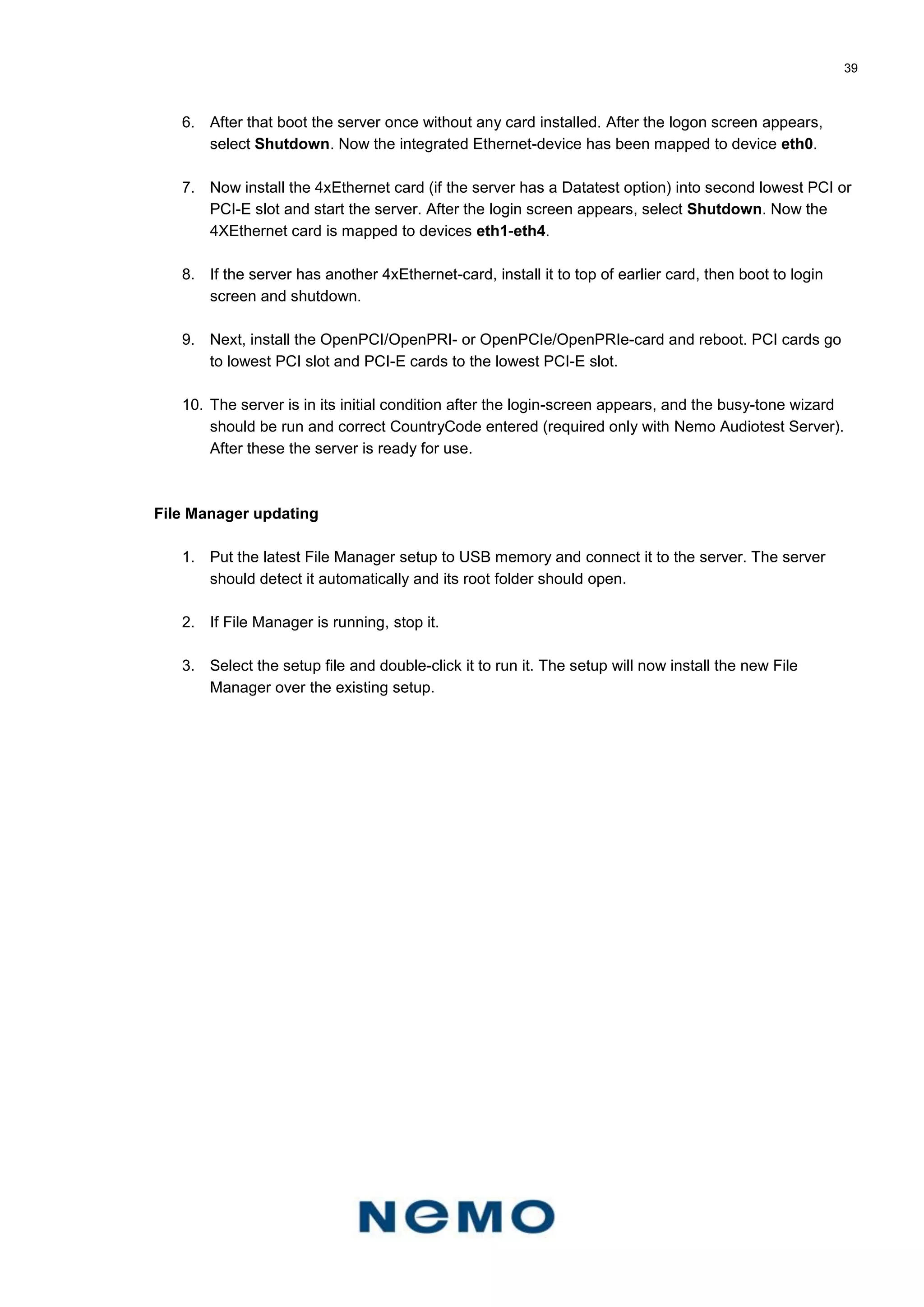 39
6. After that boot the server once without any card installed. After the logon screen appears,
select Shutdown. Now the integrated Ethernet-device has been mapped to device eth0.
7. Now install the 4xEthernet card (if the server has a Datatest option) into second lowest PCI or
PCI-E slot and start the server. After the login screen appears, select Shutdown. Now the
4XEthernet card is mapped to devices eth1-eth4.
8. If the server has another 4xEthernet-card, install it to top of earlier card, then boot to login
screen and shutdown.
9. Next, install the OpenPCI/OpenPRI- or OpenPCIe/OpenPRIe-card and reboot. PCI cards go
to lowest PCI slot and PCI-E cards to the lowest PCI-E slot.
10. The server is in its initial condition after the login-screen appears, and the busy-tone wizard
should be run and correct CountryCode entered (required only with Nemo Audiotest Server).
After these the server is ready for use.
File Manager updating
1. Put the latest File Manager setup to USB memory and connect it to the server. The server
should detect it automatically and its root folder should open.
2. If File Manager is running, stop it.
3. Select the setup file and double-click it to run it. The setup will now install the new File
Manager over the existing setup.
 