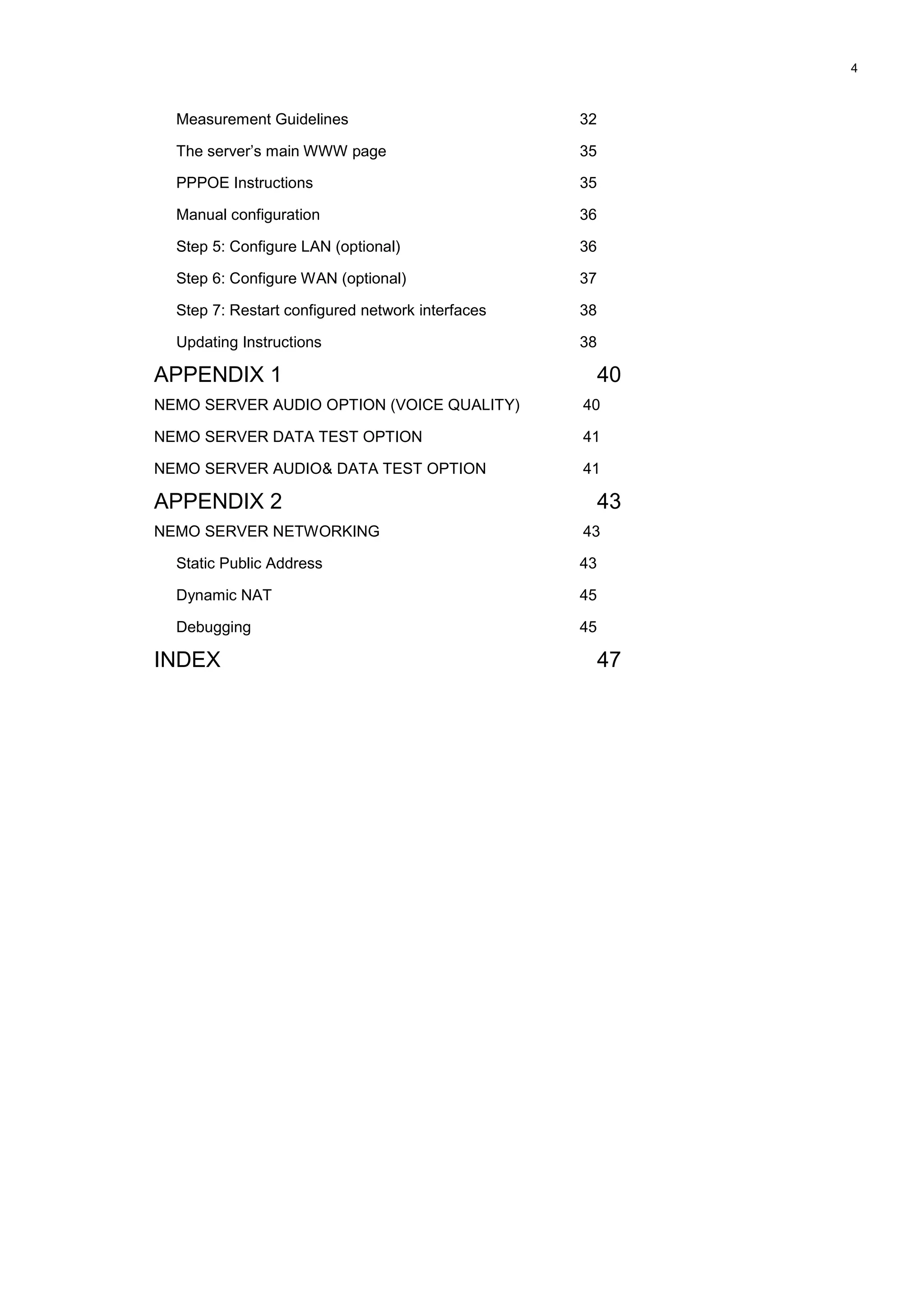 4
Measurement Guidelines 32
The server’s main WWW page 35
PPPOE Instructions 35
Manual configuration 36
Step 5: Configure LAN (optional) 36
Step 6: Configure WAN (optional) 37
Step 7: Restart configured network interfaces 38
Updating Instructions 38
APPENDIX 1 40
NEMO SERVER AUDIO OPTION (VOICE QUALITY) 40
NEMO SERVER DATA TEST OPTION 41
NEMO SERVER AUDIO& DATA TEST OPTION 41
APPENDIX 2 43
NEMO SERVER NETWORKING 43
Static Public Address 43
Dynamic NAT 45
Debugging 45
INDEX 47
 
