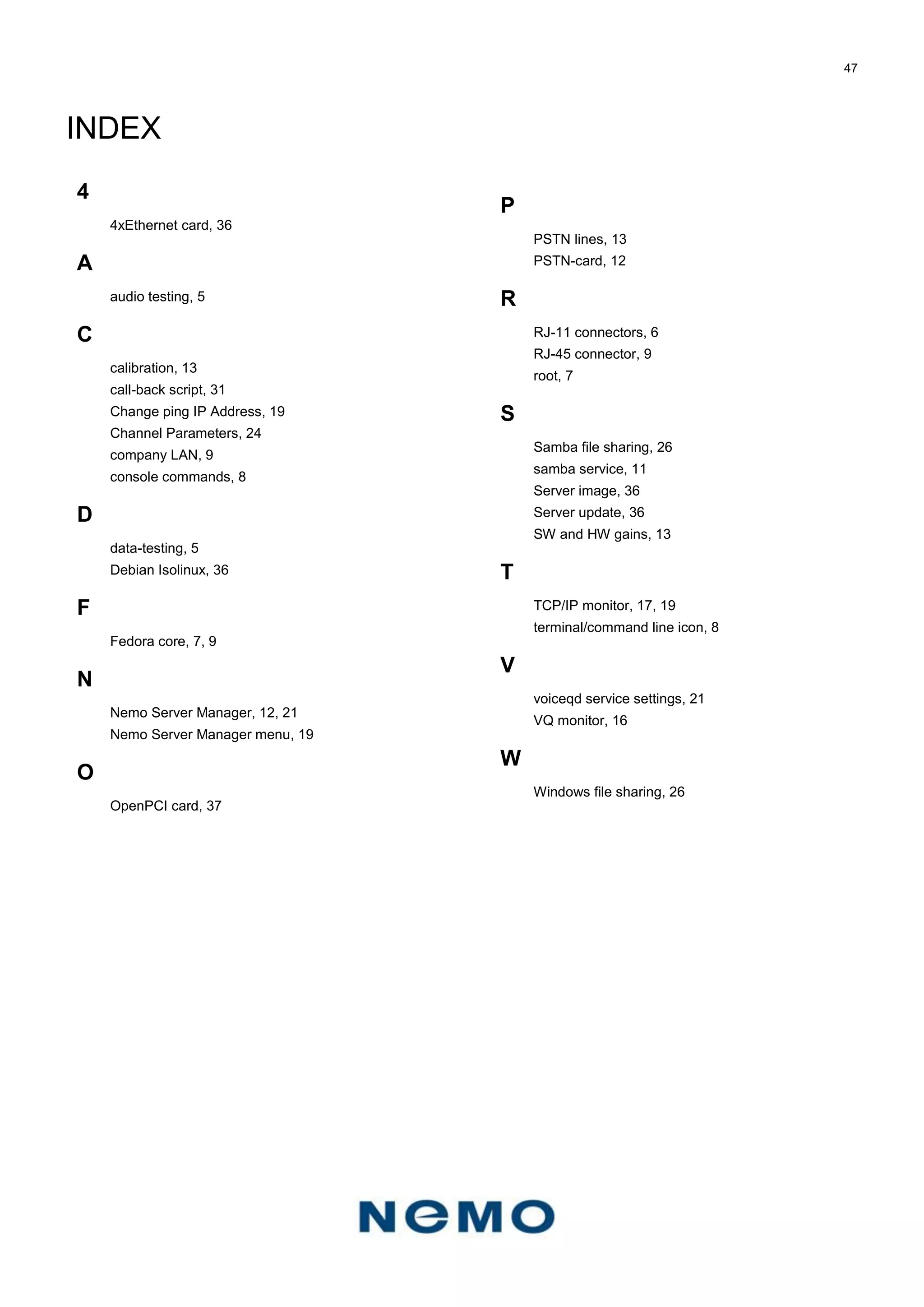 47
INDEX
4
4xEthernet card, 36
A
audio testing, 5
C
calibration, 13
call-back script, 31
Change ping IP Address, 19
Channel Parameters, 24
company LAN, 9
console commands, 8
D
data-testing, 5
Debian Isolinux, 36
F
Fedora core, 7, 9
N
Nemo Server Manager, 12, 21
Nemo Server Manager menu, 19
O
OpenPCI card, 37
P
PSTN lines, 13
PSTN-card, 12
R
RJ-11 connectors, 6
RJ-45 connector, 9
root, 7
S
Samba file sharing, 26
samba service, 11
Server image, 36
Server update, 36
SW and HW gains, 13
T
TCP/IP monitor, 17, 19
terminal/command line icon, 8
V
voiceqd service settings, 21
VQ monitor, 16
W
Windows file sharing, 26
 