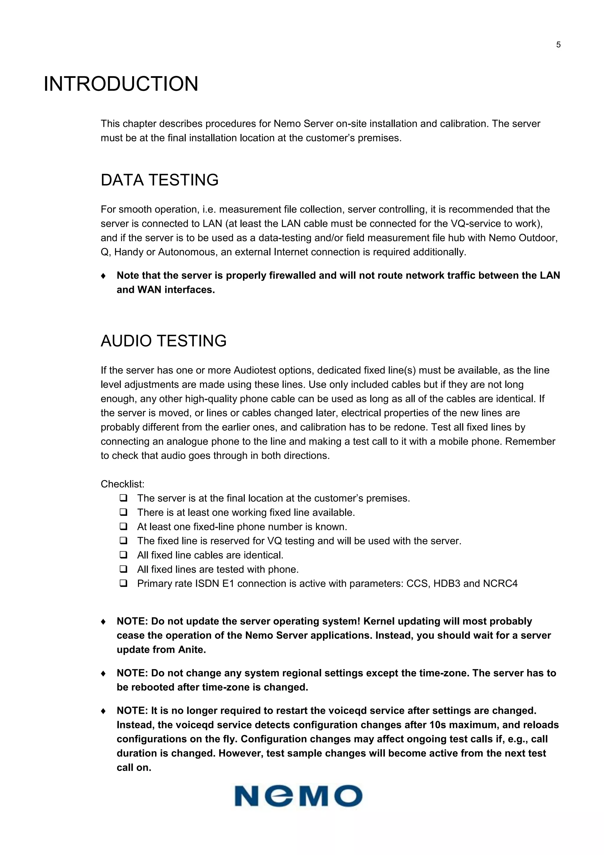 5
INTRODUCTION
This chapter describes procedures for Nemo Server on-site installation and calibration. The server
must be at the final installation location at the customer’s premises.
DATA TESTING
For smooth operation, i.e. measurement file collection, server controlling, it is recommended that the
server is connected to LAN (at least the LAN cable must be connected for the VQ-service to work),
and if the server is to be used as a data-testing and/or field measurement file hub with Nemo Outdoor,
Q, Handy or Autonomous, an external Internet connection is required additionally.
 Note that the server is properly firewalled and will not route network traffic between the LAN
and WAN interfaces.
AUDIO TESTING
If the server has one or more Audiotest options, dedicated fixed line(s) must be available, as the line
level adjustments are made using these lines. Use only included cables but if they are not long
enough, any other high-quality phone cable can be used as long as all of the cables are identical. If
the server is moved, or lines or cables changed later, electrical properties of the new lines are
probably different from the earlier ones, and calibration has to be redone. Test all fixed lines by
connecting an analogue phone to the line and making a test call to it with a mobile phone. Remember
to check that audio goes through in both directions.
Checklist:
 The server is at the final location at the customer’s premises.
 There is at least one working fixed line available.
 At least one fixed-line phone number is known.
 The fixed line is reserved for VQ testing and will be used with the server.
 All fixed line cables are identical.
 All fixed lines are tested with phone.
 Primary rate ISDN E1 connection is active with parameters: CCS, HDB3 and NCRC4
 NOTE: Do not update the server operating system! Kernel updating will most probably
cease the operation of the Nemo Server applications. Instead, you should wait for a server
update from Anite.
 NOTE: Do not change any system regional settings except the time-zone. The server has to
be rebooted after time-zone is changed.
 NOTE: It is no longer required to restart the voiceqd service after settings are changed.
Instead, the voiceqd service detects configuration changes after 10s maximum, and reloads
configurations on the fly. Configuration changes may affect ongoing test calls if, e.g., call
duration is changed. However, test sample changes will become active from the next test
call on.
 