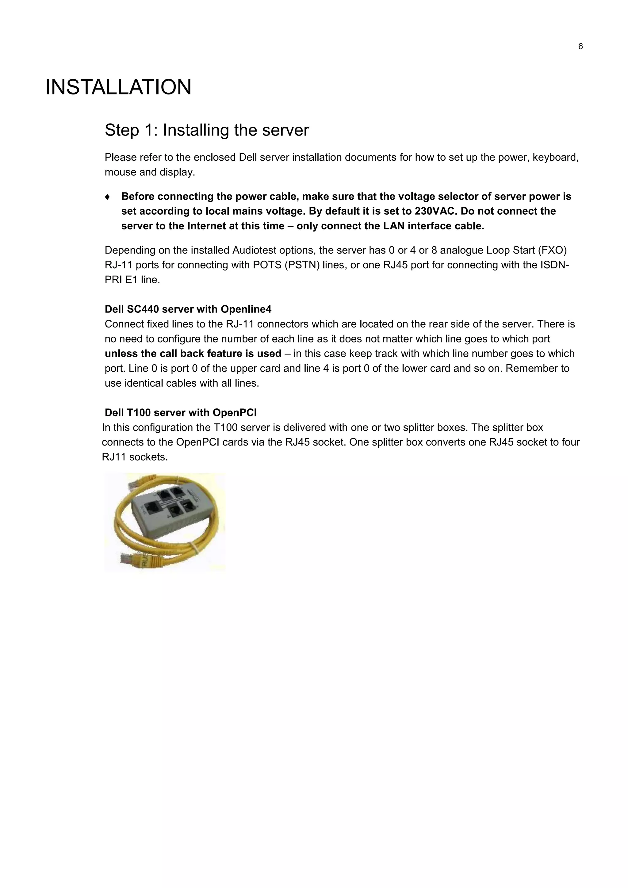 6
INSTALLATION
Step 1: Installing the server
Please refer to the enclosed Dell server installation documents for how to set up the power, keyboard,
mouse and display.
 Before connecting the power cable, make sure that the voltage selector of server power is
set according to local mains voltage. By default it is set to 230VAC. Do not connect the
server to the Internet at this time – only connect the LAN interface cable.
Depending on the installed Audiotest options, the server has 0 or 4 or 8 analogue Loop Start (FXO)
RJ-11 ports for connecting with POTS (PSTN) lines, or one RJ45 port for connecting with the ISDN-
PRI E1 line.
Dell SC440 server with Openline4
Connect fixed lines to the RJ-11 connectors which are located on the rear side of the server. There is
no need to configure the number of each line as it does not matter which line goes to which port
unless the call back feature is used – in this case keep track with which line number goes to which
port. Line 0 is port 0 of the upper card and line 4 is port 0 of the lower card and so on. Remember to
use identical cables with all lines.
Dell T100 server with OpenPCI
In this configuration the T100 server is delivered with one or two splitter boxes. The splitter box
connects to the OpenPCI cards via the RJ45 socket. One splitter box converts one RJ45 socket to four
RJ11 sockets.
 