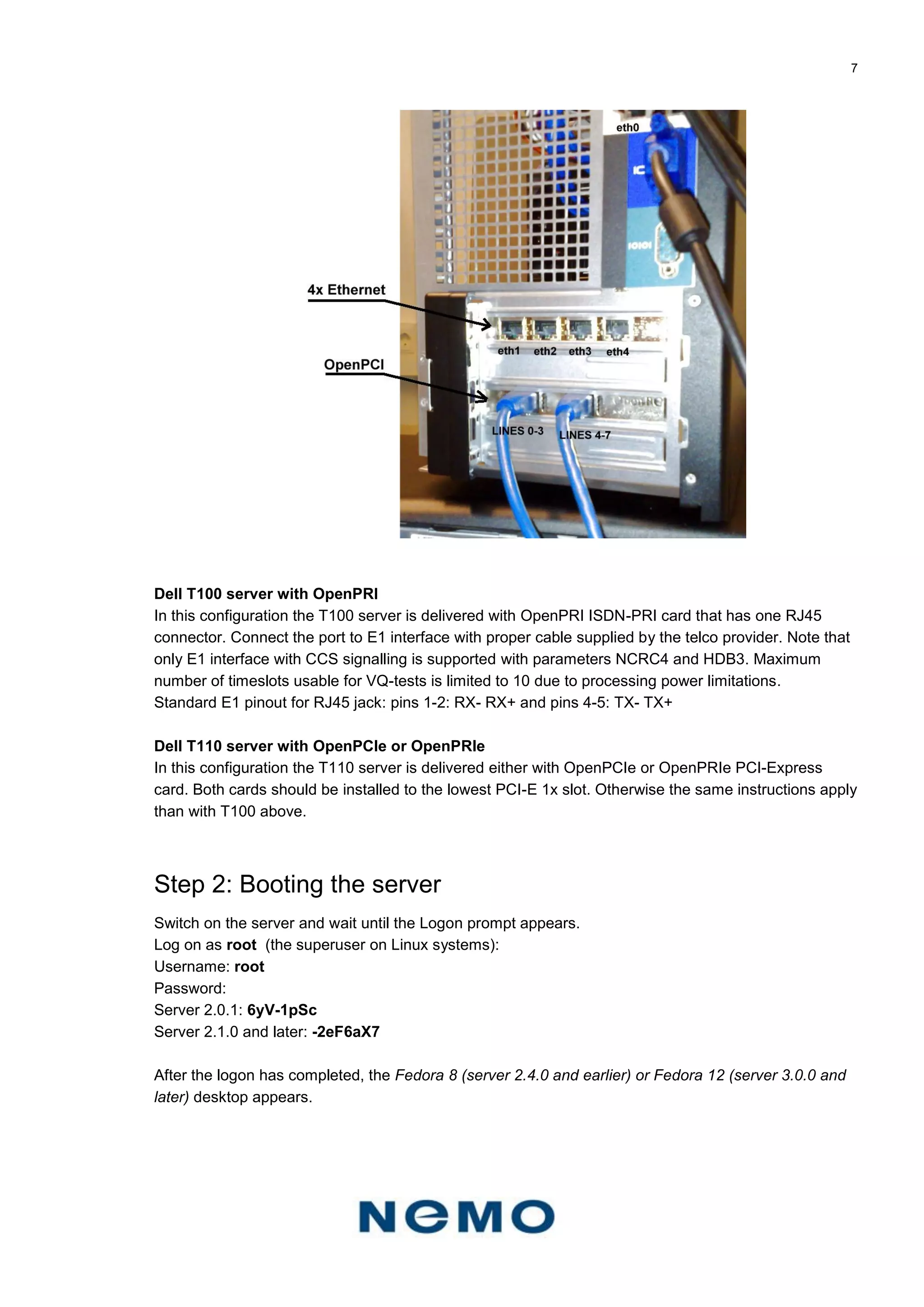 7
Dell T100 server with OpenPRI
In this configuration the T100 server is delivered with OpenPRI ISDN-PRI card that has one RJ45
connector. Connect the port to E1 interface with proper cable supplied by the telco provider. Note that
only E1 interface with CCS signalling is supported with parameters NCRC4 and HDB3. Maximum
number of timeslots usable for VQ-tests is limited to 10 due to processing power limitations.
Standard E1 pinout for RJ45 jack: pins 1-2: RX- RX+ and pins 4-5: TX- TX+
Dell T110 server with OpenPCIe or OpenPRIe
In this configuration the T110 server is delivered either with OpenPCIe or OpenPRIe PCI-Express
card. Both cards should be installed to the lowest PCI-E 1x slot. Otherwise the same instructions apply
than with T100 above.
Step 2: Booting the server
Switch on the server and wait until the Logon prompt appears.
Log on as root (the superuser on Linux systems):
Username: root
Password:
Server 2.0.1: 6yV-1pSc
Server 2.1.0 and later: -2eF6aX7
After the logon has completed, the Fedora 8 (server 2.4.0 and earlier) or Fedora 12 (server 3.0.0 and
later) desktop appears.
 