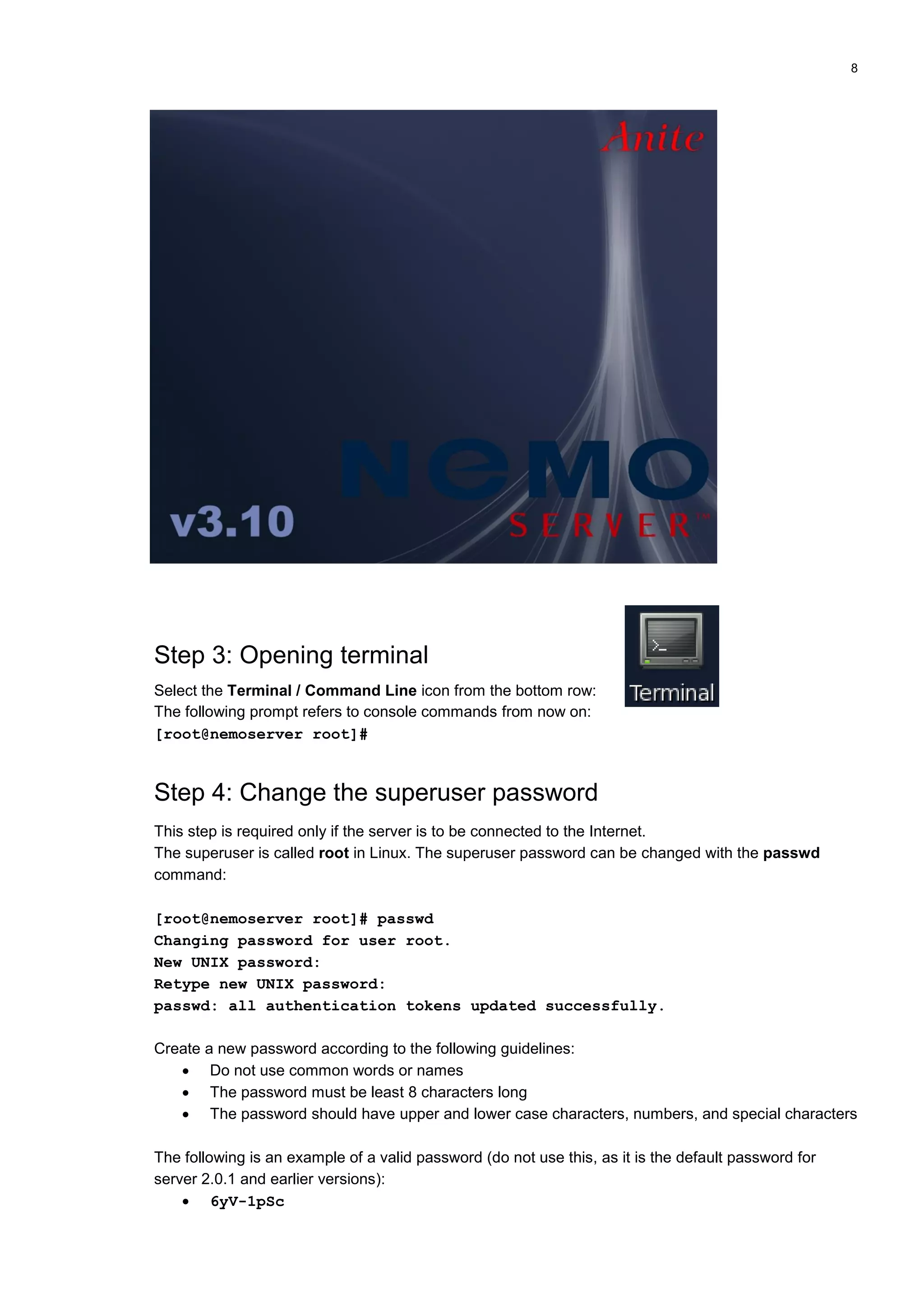 8
Step 3: Opening terminal
Select the Terminal / Command Line icon from the bottom row:
The following prompt refers to console commands from now on:
[root@nemoserver root]#
Step 4: Change the superuser password
This step is required only if the server is to be connected to the Internet.
The superuser is called root in Linux. The superuser password can be changed with the passwd
command:
[root@nemoserver root]# passwd
Changing password for user root.
New UNIX password:
Retype new UNIX password:
passwd: all authentication tokens updated successfully.
Create a new password according to the following guidelines:
 Do not use common words or names
 The password must be least 8 characters long
 The password should have upper and lower case characters, numbers, and special characters
The following is an example of a valid password (do not use this, as it is the default password for
server 2.0.1 and earlier versions):
 6yV-1pSc
 