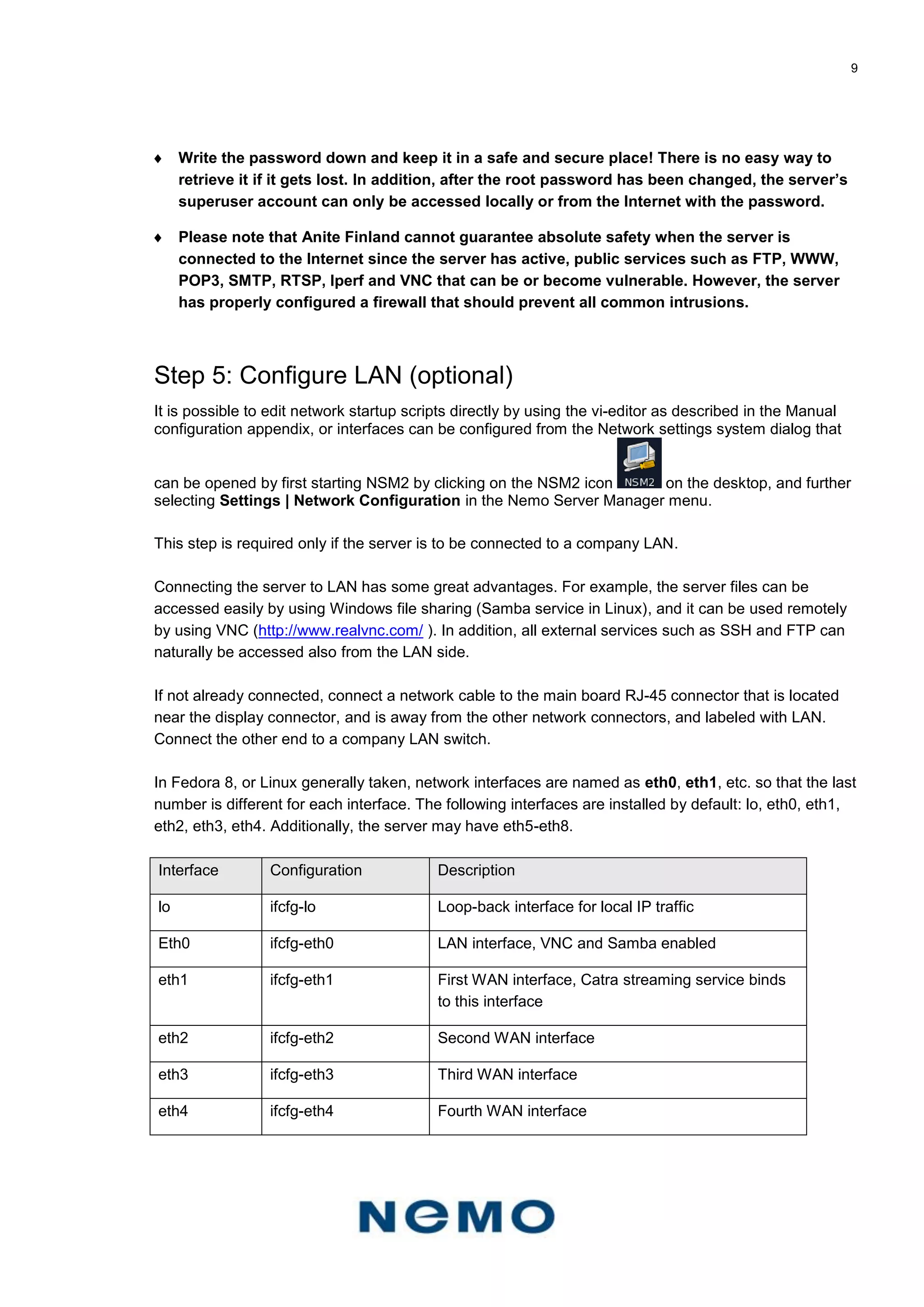 9
 Write the password down and keep it in a safe and secure place! There is no easy way to
retrieve it if it gets lost. In addition, after the root password has been changed, the server’s
superuser account can only be accessed locally or from the Internet with the password.
 Please note that Anite Finland cannot guarantee absolute safety when the server is
connected to the Internet since the server has active, public services such as FTP, WWW,
POP3, SMTP, RTSP, Iperf and VNC that can be or become vulnerable. However, the server
has properly configured a firewall that should prevent all common intrusions.
Step 5: Configure LAN (optional)
It is possible to edit network startup scripts directly by using the vi-editor as described in the Manual
configuration appendix, or interfaces can be configured from the Network settings system dialog that
can be opened by first starting NSM2 by clicking on the NSM2 icon on the desktop, and further
selecting Settings | Network Configuration in the Nemo Server Manager menu.
This step is required only if the server is to be connected to a company LAN.
Connecting the server to LAN has some great advantages. For example, the server files can be
accessed easily by using Windows file sharing (Samba service in Linux), and it can be used remotely
by using VNC (http://www.realvnc.com/ ). In addition, all external services such as SSH and FTP can
naturally be accessed also from the LAN side.
If not already connected, connect a network cable to the main board RJ-45 connector that is located
near the display connector, and is away from the other network connectors, and labeled with LAN.
Connect the other end to a company LAN switch.
In Fedora 8, or Linux generally taken, network interfaces are named as eth0, eth1, etc. so that the last
number is different for each interface. The following interfaces are installed by default: lo, eth0, eth1,
eth2, eth3, eth4. Additionally, the server may have eth5-eth8.
Interface Configuration Description
lo ifcfg-lo Loop-back interface for local IP traffic
Eth0 ifcfg-eth0 LAN interface, VNC and Samba enabled
eth1 ifcfg-eth1 First WAN interface, Catra streaming service binds
to this interface
eth2 ifcfg-eth2 Second WAN interface
eth3 ifcfg-eth3 Third WAN interface
eth4 ifcfg-eth4 Fourth WAN interface
 