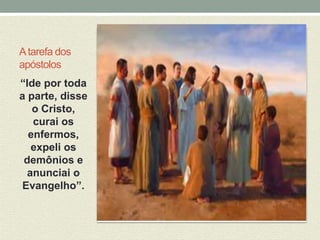 A tarefa dos 
apóstolos 
“Ide por toda 
a parte, disse 
o Cristo, 
curai os 
enfermos, 
expeli os 
demônios e 
anunciai o 
Evangelho”. 
 
