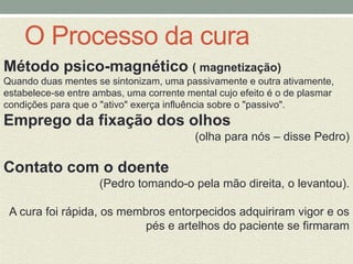O Processo da cura 
Método psico-magnético ( magnetização) 
Quando duas mentes se sintonizam, uma passivamente e outra ativamente, 
estabelece-se entre ambas, uma corrente mental cujo efeito é o de plasmar 
condições para que o "ativo" exerça influência sobre o "passivo". 
Emprego da fixação dos olhos 
(olha para nós – disse Pedro) 
Contato com o doente 
(Pedro tomando-o pela mão direita, o levantou). 
A cura foi rápida, os membros entorpecidos adquiriram vigor e os 
pés e artelhos do paciente se firmaram 
 