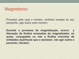 Magnetismo 
• Processo pelo qual o homem, emitindo energia do seu 
perispírito, age sobre outro homem. 
• Durante o processo de magnetização, ocorre a 
liberação de fluidos emanados do magnetizador, os 
quais, conjugados ou não a fluidos oriundos de 
entidades espirituais que o assistam, vão agir sobre o 
paciente ( Kardec) 
 