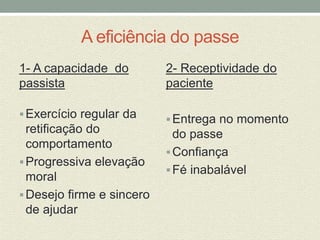A eficiência do passe 
1- A capacidade do 
passista 
Exercício regular da 
retificação do 
comportamento 
Progressiva elevação 
moral 
Desejo firme e sincero 
de ajudar 
2- Receptividade do 
paciente 
 Entrega no momento 
do passe 
Confiança 
 Fé inabalável 
 