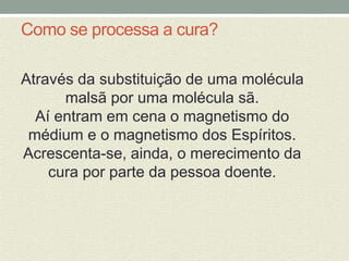 Como se processa a cura? 
Através da substituição de uma molécula 
malsã por uma molécula sã. 
Aí entram em cena o magnetismo do 
médium e o magnetismo dos Espíritos. 
Acrescenta-se, ainda, o merecimento da 
cura por parte da pessoa doente. 
 