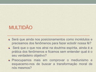 MULTIDÃO 
Será que ainda nos posicionamentos como incrédulos e 
precisamos dos fenômenos para fazer eclodir nossa fé? 
Será que o que nos atrai na doutrina espírita, ainda é a 
prática dos fenômenos e ficamos sem entender qual é o 
seu verdadeiro objetivo? 
Preocupamos mais em comprovar o mediunismo e 
esquecemo-nos de buscar a transformação moral de 
nós mesmos? 
 