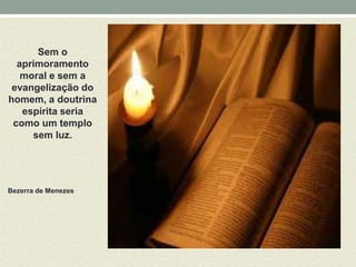 Sem o 
aprimoramento 
moral e sem a 
evangelização do 
homem, a doutrina 
espírita seria 
como um templo 
sem luz. 
Bezerra de Menezes 
 